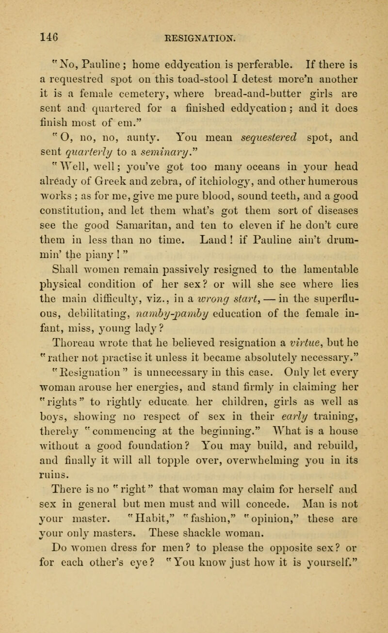 No, Pauline; home eddycation is perferable. If there is a requestred spot on this toad-stool I detest rnore'n another it is a female cemetery, where bread-and-butter girls are sent and quartered for a finished eddycation; and it does finish most of em.  O, no, no, aunty. You mean sequestered spot, and sent quarterly to a seminary. Well, well; you've got too many oceans in your head already of Greek and zebra, of itchiolog}r, and other numerous works ; as for me, give me pure blood, sound teeth, and a good constitution, and let them what's got them sort of diseases see the good Samaritan, aud ten to eleven if he don't cure them in less than no time. Land ! if Pauline ain't drum- mi n' the piany !  Shall women remain passively resigned to the lamentable physical condition of her sex? or will she see where lies the main difficulty, viz.. in a wrong start, — in the superflu- ous, debilitating, namby-jiamby education of the female in- fant, miss, young lady? Thoreau wrote that he believed resignation a virtue, but he rather not practise it unless it became absolutely necessary. Resignation is unnecessary in this case. Only let every woman arouse her energies, aud stand firmly in claiming her rights to rightly educate, her children, girls as well as boys, showing no respect of sex in their early training, thereby commencing at the beginning. What is a house without a good foundation? You may build, aud rebuild, and finally it will all topple over, overwhelming }*ou in its ruins. There is no  right that woman may claim for herself and sex in general but men must and will concede. Man is not your master. Habit, fashion, opinion, these are your only masters. These shackle woman. Do women dress for men? to please the opposite sex? or for each other's eye? You know just how it is yourself.