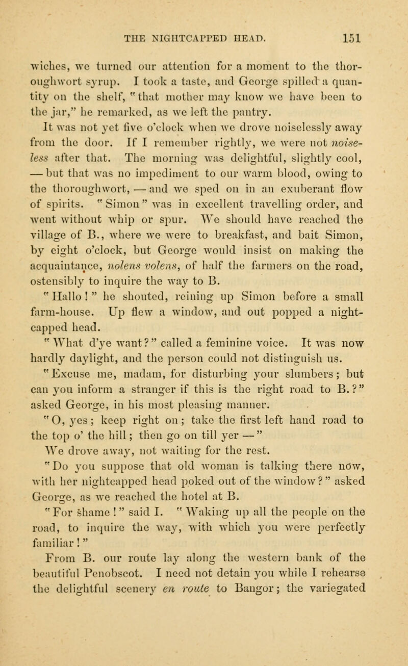 wiches, wc turned our attention for a moment to the thor- OUghwort syrup. I took a taste, and George spilled a quan- tity on the shelf, that mother may know we have been to the jar, he remarked, as we left the pantry. It was not yet five o'clock when we drove noiselessty away from the door. If I remember rightly, we were not noise- less after that. The morning was delightful, slightly cool, — but that was no impediment to our warm blood, owing to the thoroughwort,—and Ave sped on in an exuberant flow of spirits. Simon was in excellent travelling order, and went without whip or spur. We should have reached the village of B., where we were to breakfast, and bait Simon, by eight o'clock, but George would insist on making the acquaintance, nolens volens, of half the farmers on the road, ostensibly to inquire the way to B.  Hallo !  he shouted, reining up Simon before a small farm-house. Up flew a window, and out popped a night- capped head.  What d'ye want? called a feminine voice. It was now hardly daylight, and the person could not distinguish us. Excuse me, madam, for disturbing your slumbers; but can you inform a stranger if this is the right road to B. ? asked George, in his most pleasing manner. O, yes; keep right on; take the first left hand road to the top o' the hill; then go on till yer — We drove away, not waiting for the rest. Do you suppose that old woman is talking there now, with her nightcapped head poked out of the window? asked George, as we reached the hotel at B. For shame !  said I.  Waking up all the people on the road, to inquire the way, with which you were perfectly familiar !  From B. our route lay along the western bank of the beautiful Penobscot. I need not detain you while I rehearse the delightful scenery en route to Bangor; the variegated