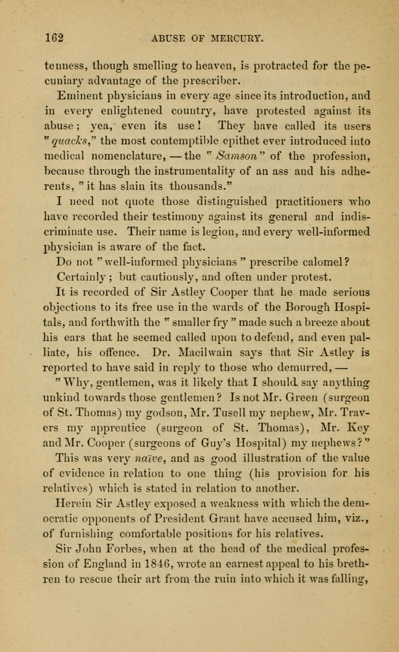 temiess, though smelling to heaven, is protracted for the pe- cuniary advantage of the prescriber. Eminent physicians in every age since its introduction, and in every enlightened country, have protested against its abuse; yea, even its use! They have called its users quacks, the most contemptible epithet ever introduced into medical nomenclature,—the  Samson of the profession, because through the instrumentality of an ass and his adhe- rents, it has slain its thousands. I need not quote those distinguished practitioners who have recorded their testimonv against its general and indis- criminate use. Their name is legion, and every well-informed physician is aware of the fact. Do not well-informed physicians  prescribe calomel? Certainly; but cautiously, and often under protest. It is recorded of Sir Astley Cooper that he made serious objections to its free use in the wards of the Borough Hospi- tals, and forthwith the  smaller fry  made such a breeze about his ears that he seemed called upon to defend, and even pal- liate, his offence. Dr. Macilwain says that Sir Astley is reported to have said in reply to those who demurred, —  Why, gentlemen, was it likely that I should, say anything unkind towards those gentlemen? Is not Mr. Green (surgeon of St. Thomas) my godson, Mr. Tusell my nephew, Mr. Trav- el's my apprentice (surgeon of St. Thomas), Mr. Key and Mr. Cooper (surgeons of Guy's Hospital) my nephews? This was very naive, and as good illustration of the value of evidence in relation to one thing (his provision for his relatives) which is stated in relation to another. Herein Sir Astley exposed a weakness with which the dem- ocratic opponents of President Grant have accused him, viz., of furnishing comfortable positions for his relatives. Sir John Forbes, when at the head of the medical profes- sion of England in 1846, wrote an earnest appeal to his breth- ren to rescue their art from the ruin into which it was falling,