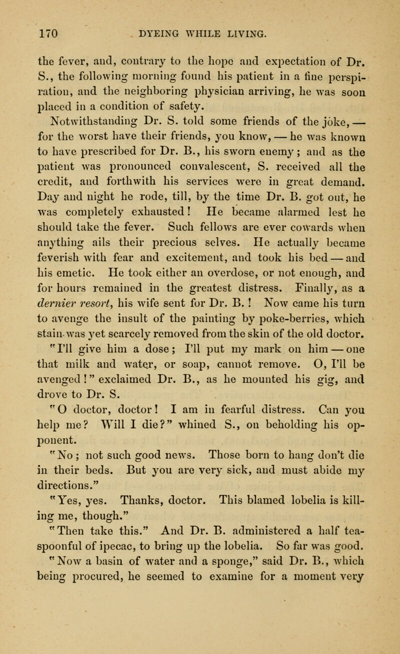 the fever, and, contrary to the hope and expectation of Dr. S., the following morning found his patient in a fine perspi- ration, and the neighboring physician arriving, he was soon placed in a condition of safety. Notwithstanding Dr. S. told some friends of the joke, — for the worst have their friends, you know, — he was known to have prescribed for Dr. B., his sworn enemy; and as the patient was pronounced convalescent, S. received all the credit, and forthwith his services were in great demand. Day and night he rode, till, by the time Dr. B. got out, he w'as completely exhausted! He became alarmed lest he should take the fever. Such fellows are ever cowards when anything ails their precious selves. He actually became feverish with fear and excitement, and took his bed — and his emetic. He took either an overdose, or not enough, and for hours remained in the greatest distress. Finally, as a dernier resort, his wife sent for Dr. B. ! Now came his turn to avenge the insult of the painting by poke-berries, which stain-was yet scarcely removed from the skin of the old doctor. I'll give him a dose; I'll put my mark on him — one that milk and water, or soap, cannot remove. O, I'll be avenged ! exclaimed Dr. B., as he mounted his gig, and drove to Dr. S.  O doctor, doctor! I am in fearful distress. Can you help me? Will I die? whined S., on beholding his op- jDonent. No ; not such good news. Those born to hang don't die in their beds. But you are very sick, and must abide my directions. Yes, yes. Thanks, doctor. This blamed lobelia is kill- ing me, though. Then take this. And Dr. B. administered a half tea- spoonful of ipecac, to bring up the lobelia. So far was good. Now a basin of water and a sponge, said Dr. B., which being procured, he seemed to examine for a moment very