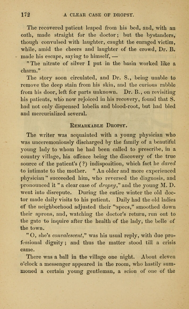 The recovered patient leaped from his bed, and, with an oath, made straight for the doctor; but the bystanders, though convulsed with laughter, caught the enraged victim, while, amid the cheers and laughter of the crowd, Dr. B. made his escape, saying to himself, — The nitrate of silver I put in the basin worked like a charm. The story soon circulated, and Dr. S., being unable to remove the deep stain from his skin, and the curious rabble from his door, left for parts unknown. Dr. B., on revisiting his patients, who now rejoiced in his recovery, found that S. had not only dispensed lobelia and blood-root, but had bled and mercurialized several. Remarkable Dropsy. The writer was acquainted with a young physician who was unceremoniously discharged by the family of a beautiful young lady to whom he had been called to prescribe, in a country village, his offence being the discovery of the true source of the patient's (?) indisposition, which fact he dared to intimate to the mother.  An older and more experienced physician succeeded him, who reversed the diagnosis, and pronounced it  a clear case of dropsy  and the young M. D. went into disrepute. During the entire winter the old doc- tor made daily visits to his patient. Daily had the old ladies of the neighborhood adjusted their specs, smoothed down their aprons, and, watching the doctor's return, run out to the gate to inquire after the health of the lady, the belle of the town. O, she's convalescent was his usual reply, with due pro- fessional dignity; and thus the matter stood till a crisis came. There was a ball in the village one night. About eleven o'clock a messenger appeared in the room, who hastily sum- moned a certain young gentleman, a scion of one of the