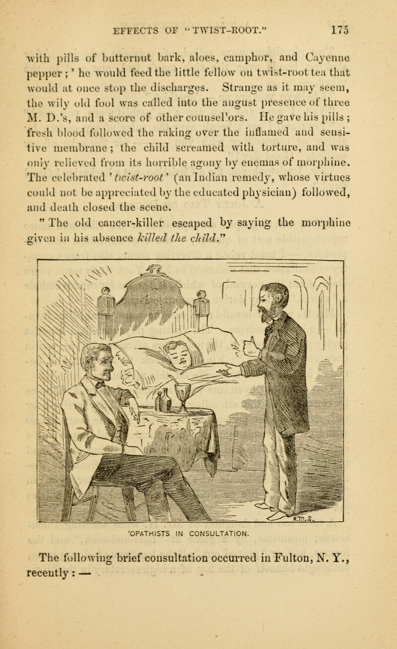 with pills of butternut bark, aloes, camphor, and Cayenne pepper; ' he would teed the little fellow ou twist-root tea that would at once stop the discharges. Strange as it may .seem, the wily old fool was called into the august presence of three M. D.'s, and a score of other counsd'ors. He gave his pills ; fresh blood followed the raking over the inflamed and sensi- tive membrane; the child screamed with torture, and was only relieved from its horrible agony by enemas of morphine. The celebrated ' iwist-root'' (an Indian remedy, whose virtues could not be appreciated by the educated physician) followed, and death closed the scene.  The old cancer-killer escaped by saying the morphine given in his absence killed the child. OPATHISTS IN CONSULTATION. The following brief consultation occurred in Fulton, N. Y., recently: — -