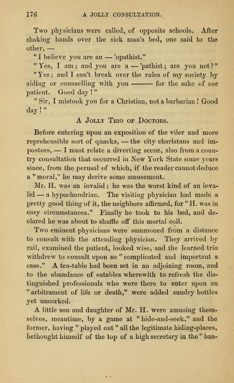 Two physicians were called, of opposite schools. After shaking hands over the sick man's bed, one said to the other,—  I believe you are an — 'opathist. Yes, I am; and you are a — 'pathist; are you not? Yes; and I can't break over the rules of my society by aiding or counselling Avith you for the sake of one patient. Good day !   Sir, I mistook you for a Christian, not a barbarian ! Good day!  A Jolly Trio of Doctors. Before entering upon an exposition of the viler and more reprehensible sort of quacks, —the city charlatans and im- postors, — I must relate a diverting scene, also from a coun- try consultation that occurred in New York State some years since, from the perusal of which, if the reader cannot deduce a moral, he may derive some amusement. Mr. H. was an invalid; he was the worst kind of an inva- lid — a hypochondriac. The visiting physician had made a pretty good thing of it, the neighbors affirmed, for  H. was in easy circumstances. Finally he took to his bed, and de- clared he was about to shuffle off this mortal coil. Two eminent physicians were summoned from a distance to consult with the attending physician. They arrived by rail, examined the patieut, looked wise, and the learned trio withdrew to consult upon so  complicated and important a case. A tea-table had been set in an adjoining room, and to the abundance of eatables wherewith to refresh the dis- tinguished professionals who were there to enter upon an arbitrament of life or death, were added sundry bottles yet uncorked. A little son and daughter of Mr. H. were amusing them- selves, meantime, by a game at hide-and-seek, and the former, having  played out  all the legitimate hiding-places, bethought himself of the top of a high secretary in the  ban-