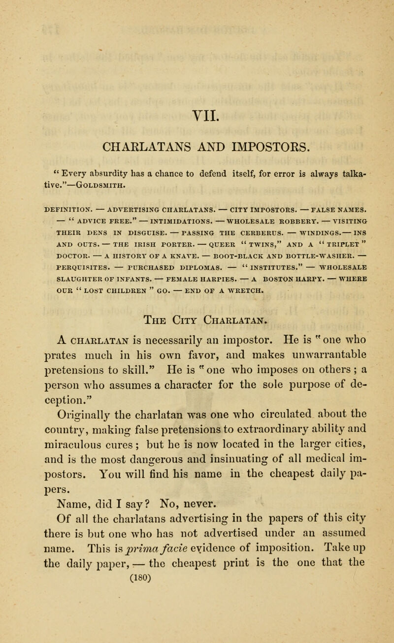 VII. CHARLATANS AND IMPOSTORS.  Every absurdity has a chance to defend itself, for error is always talka- tive.—Goldsmith. DEFINITION. — ADVERTISING CHARLATANS. — CITY IMPOSTORS. —FALSE NAMES. —  ADVICE FREE. INTIMIDATIONS. WHOLESALE ROBBERY. VISITING THEIR DENS IN DISGUISE. PASSING THE CERBERUS. WINDINGS. INS AND OUTS. — THE IRISH PORTER. QUEER TWINS, AND A TRIPLET DOCTOR. — A HISTORY OF A KNAVE. — BOOT-BLACK AND BOTTLE-WASHER. — PERQUISITES. PURCHASED DIPLOMAS.  INSTITUTES. WHOLESALE SLAUGHTER OF INFANTS. — FEMALE HARPIES. — A BOSTON HARPY. — WHERE OUR  LOST CHILDREN  GO. — END OF A WRETCH. The City Charlatan. A chaelatan is necessarily an impostor. He is  one who prates much in his own favor, and makes unwarrantable pretensions to skill. He is one who imposes on others ; a person who assumes a character for the sole purpose of de- ception. Originally the charlatan was one who circulated about the country, making false pretensions to extraordinary ability and miraculous cures; but he is now located in the larger cities, and is the most dangerous and insinuating of all medical im- postors. You will find his name in the cheapest daily pa- pers. Name, did I say? No, never. Of all the charlatans advertising in the papers of this city there is but one who has not advertised under an assumed name. This is prima facie evidence of imposition. Take up the daily paper, ■— the cheapest print is the one that the