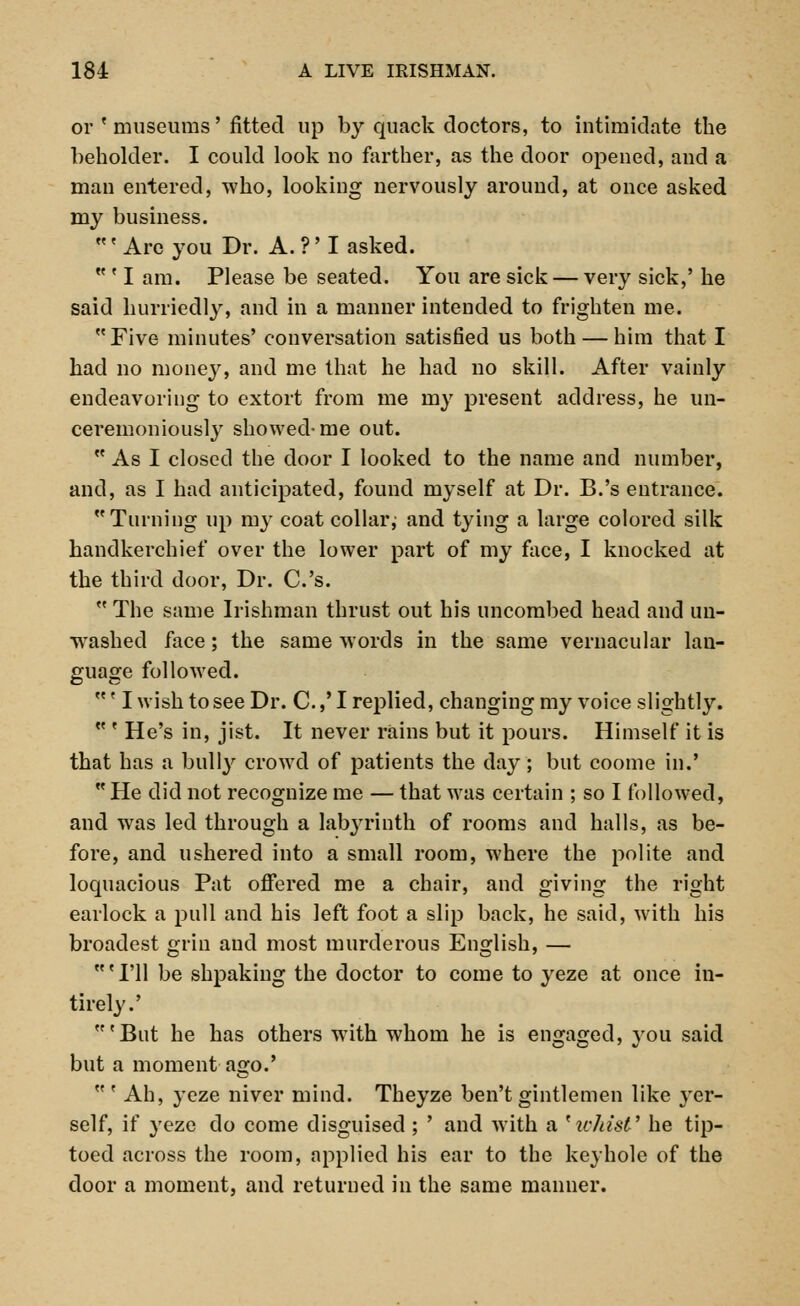 184: A LIVE IRISHMAN. or ' museums' fitted up by quack doctors, to intimidate the beholder. I could look no farther, as the door opened, and a man entered, who, looking nervously around, at once asked my business. ' Are you Dr. A. ?' I asked.  ' I am. Please be seated. You are sick — very sick,' he said hurriedly, and in a manner intended to frighten me. Five minutes' conversation satisfied us both — him that I had no money, and me that he had no skill. After vainly endeavoring to extort from me my present address, he un- ceremoniously showed-me out.  As I closed the door I looked to the name and number, and, as I had anticipated, found myself at Dr. B.'s entrance. Turning up my coat collar; and tying a large colored silk handkerchief over the lower part of my face, I knocked at the third door, Dr. C.'s.  The same Irishman thrust out his uncombed head and un- washed face; the same words in the same vernacular lan- guage followed. ' I wish to see Dr. C.,' I replied, changing my voice slightly.  ' He's in, jist. It never rains but it pours. Himself it is that has a bully crowd of patients the day; but coome in.' He did not recognize me — that was certain ; so I followed, and was led through a labyrinth of rooms and halls, as be- fore, and ushered into a small room, where the polite and loquacious Pat offered me a chair, and giving the right earlock a pull and his left foot a slip back, he said, with his broadest grin and most murderous English, — c I'll be shpaking the doctor to come to yeze at once in- tirely.' 'But he has others with whom he is engaged, you said but a moment ago.'  ' Ah, yeze niver mind. Theyze ben't gintlemen like yer- self, if yeze do come disguised ; ' and with a 'ichist' he tip- toed across the room, applied his ear to the keyhole of the door a moment, and returned in the same manner.