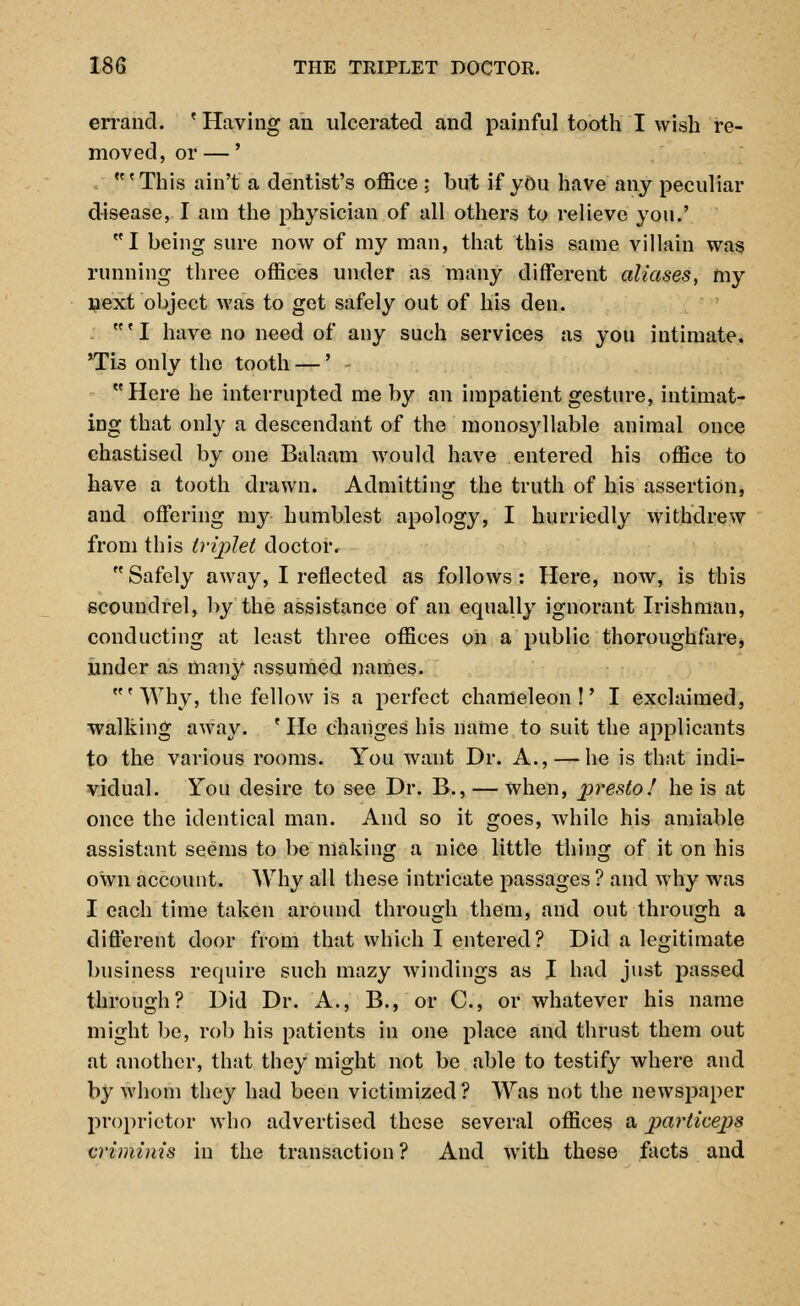 errand. ' Having an ulcerated and painful tooth I wish re- moved, or —' . 'This ain't a dentist's office ; but if you have any peculiar disease, I am the physician of all others to relieve you.' I being sure now of my man, that this same villain was running three offices under as many different aliases, my next object was to get safely out of his den. ' I have no need of any such services as you intimate. Tis only the tooth —' Here he interrupted me by an impatient gesture, intimat- ing that only a descendant of the monosyllable animal once chastised by one Balaam would have entered his office to have a tooth drawn. Admitting the truth of his assertion, and offering my humblest apology, I hurriedly withdrew from this triplet doctor. Safely away, I reflected as follows: Here, now, is this scoundrel, by the assistance of an equally ignorant Irishman, conducting at least three offices on a public thoroughfare, under as many assumed names. R< Why, the fellow is a perfect chameleon!' I exclaimed, walking away. 'He changes his name to suit the applicants to the various rooms. You want Dr. A., — he is that indi- vidual. You desire to see Dr. B., — when, presto! he is at once the identical man. And so it goes, while his amiable assistant seems to be making a nice little thing of it on his own account. Why all these intricate passages ? and why was I each time taken around through them, and out through a different door from that which I entered? Did a legitimate business require such mazy windings as I had just passed through? Did Dr. A., B., or C, or whatever his name might be, rob his patients in one place and thrust them out at another, that they might not be able to testify where and by whom they had been victimized? Was not the newspaper proprietor who advertised these several offices a particeps cri minis in the transaction ? And with these facts and