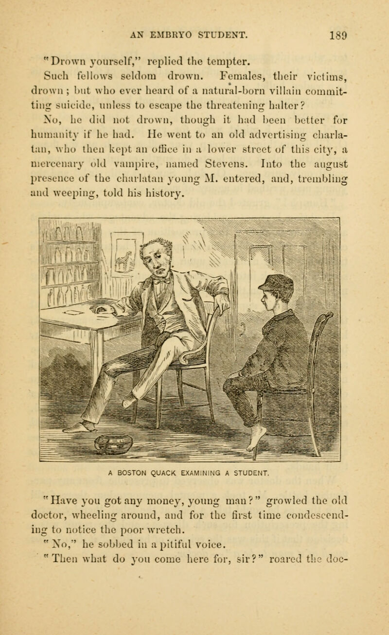 Drown yourself, replied the tempter. Such fellows seldom drown. Females, their victims, drown ; 1 nit who ever heard of a natural-born villain commit- ting suicide, unless to escape the threatening halter? No, he did not drown, though it had been better for humanity if he had. He went to an old advertising charla- tan, who then kept an office in a lower street of this city, a mercenary old vampire, named Stevens. Into the august presence of the charlatan young M. entered, and, trembling and weeping, told his history. i A BOSTON QUACK EXAMINING A STUDENT. Have you got any money, young man? growled the old doctor, wheeling around, and for the first time condescend- ing to notice the poor wretch.  No, he sobbed in a pitiful voice. Then what do you come here for, sir? roared the doc-