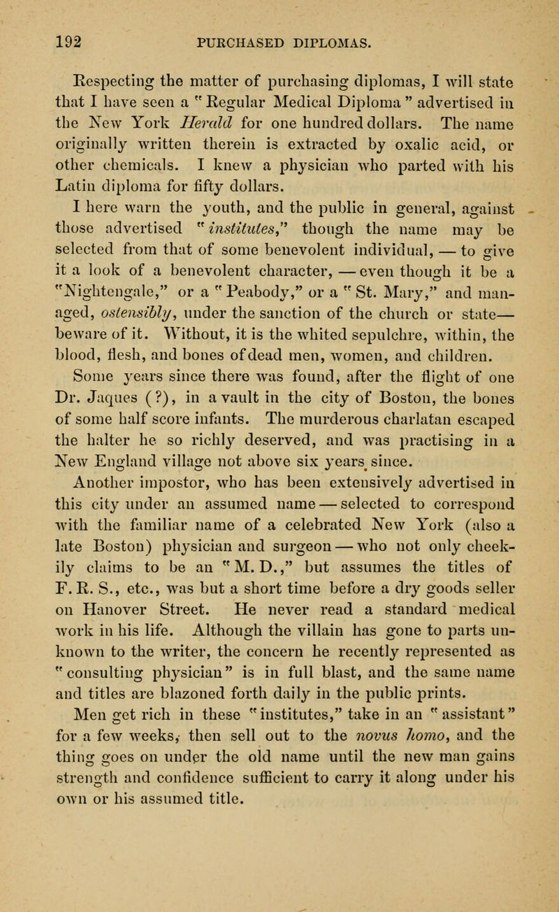 Respecting the matter of purchasing diplomas, I will state that I have seen a  Regular Medical Diploma  advertised in the New York Herald for one hundred dollars. The name originally written therein is extracted by oxalic acid, or other chemicals. I knew a physician who parted with his Latin diploma for fifty dollars. I here warn the youth, and the public in general, against those advertised  institutes though the name may be selected from that of some benevolent individual, — to «ive it a look of a benevolent character,—even though it be a Nightengale, or a Peabody, or a  St. Mary, and man- aged, ostensibly, under the sanction of the church or state— beware of it. Without, it is the whited sepulchre, within, the blood, flesh, and bones of dead men, women, and children. Some years since there was found, after the flight of one Dr. Jaques (?), in a vault in the city of Boston, the bones of some half score infants. The murderous charlatan escaped the halter he so richly deserved, and was practising in a New England village not above six years since. Another impostor, who has been extensively advertised in this city under an assumed name — selected to correspond with the familiar name of a celebrated New York (also a late Boston) physician and surgeon — who not only cheek- ily claims to be an  M. D., but assumes the titles of F. R. S., etc., was but a short time before a dry goods seller on Hanover Street. He never read a standard medical work in his life. Although the villain has gone to parts un- known to the writer, the concern he recently represented as consulting physician is in full blast, and the same name and titles are blazoned forth daily in the public prints. Men get rich in these institutes, take in an assistant for a few weeks, then sell out to the novus homo, and the thing goes on under the old name until the new man gains strength and confidence sufficient to carry it along under his own or his assumed title.