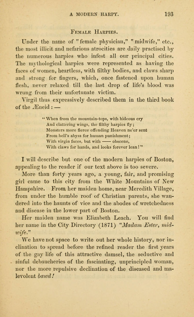 Female Harpies. Under the name of female physician,  midwife, etc., the most illicit and nefarious atrocities arc daily practised by the numerous harpies who infest all onr principal cities. The mythological harpies -were represented as having the faces of women, heartless, with til thy bodies, and claws sharp and strong for fingers, which, once fastened upon human flesh, never relaxed till the last drop of life's blood was wrung from their unfortunate victim. Virgil thus expressively described them in the third book of the iEncid : —  When from the mountain-tops, with hideous cry And clattering wings, the filthy harpies fly; Monsters more fierce offending Heaven ne'er sent From hell's abyss for human punishment; With virgin faces, but with obscene, With claws for hands, and looks forever lean! I will describe but one of the modern harpies of Boston, appealing to the reader if our text above is too severe. More than forty }-ears ago, a young, fair, and promising girl came to this city from the White Mountains of New Hampshire. From her maiden home, near Meredith Village, from under the humble roof of Christian parents, she wan- dered into the haunts of vice and the abodes of wretchedness and disease in the lower part of Boston. iTer maiden name was Elizabeth Leach. You will find her name in the City Directory (1871) Madcun Ester, mid- life. AVe have not space to write out her whole history, nor in- clination to spread before the refined reader the first years of the gay life of this attractive damsel, the seductive and sinful debaucheries of the fascinating, unprincipled woman, nor the more repulsive declination of the diseased and ma- levolent hawd!