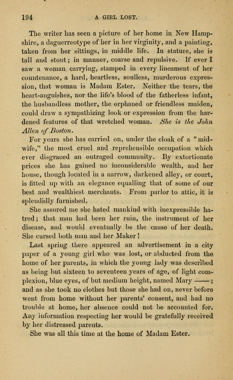 The writer has seen a picture of her home in New Hamp- shire, a daguerreotype of her in her virginity, and a painting, taken from her sittings, in middle life. In stature, she is tall and stout; in manner, coarse and repulsive. If ever I saw a woman carrying, stamped in every lineament of her countenance, a hard, heartless, soulless, murderous expres- sion, that woman is Madam Ester. Neither the tears, the heart-anguishes, nor the life's blood of the fatherless infant, the husbandless mother, the orphaned or friendless maiden, could draw a sympathizing look or expression from the har- dened features of that wretched woman. SJte is the John Allen of Boston. For years she has carried on, under the cloak of a  mid- wife, the most cruel and reprehensible occupation which ever disgraced an outraged community. By extortionate prices she has gained no inconsiderable wealth, and her house, though located in a narrow, darkened alley, or court, is fitted up with an elegance equalling that of some of our best and wealthiest merchants. From parlor to attic, it is splendidly furnished. She assured me she hated mankind with inexpressible ha- tred ; that man had been her ruin, the instrument of her disease, and would eventually be the cause of her death. She cursed both man and her Maker! Last spring there appeared an advertisement in a city paper of a young girl who was lost, or abducted from the home of her parents, in which the young lady was described as being but sixteen to seventeen years of age, of light com- plexion, blue eyes, of but medium height, named Mary — ; and as she took no clothes but those she had on, never before went from home without her parents' consent, and had no trouble at home, her absence could not be accounted for. Any information respecting her would be gratefully received by her distressed parents. She was all this time at the home of Madam Ester.