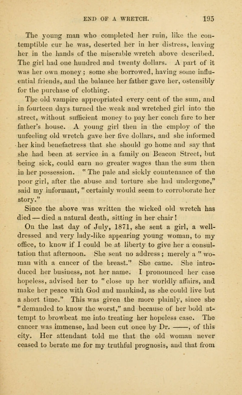 The young man who completed her ruin, like the con- temptible cur he was, deserted her in her distress, leaving her in the hands of the miserable wretch above described. The girl had one hundred and twenty dollars. A part of it was her own money; some she borrowed, having some influ- ential friends, and the balance her father gave her, ostensibly for the purchase of clothing. The old vampire appropriated every cent of the sum, and in fourteen da}-s turned the weak and wretched girl into the street, without sufficient mone}' to pay her coach fare to her father's house. A young girl then in the employ of the unfeeling old wretch gave her five dollars, and she informed her kind benefactress that she should go home and say that she had been at service in a family on Beacon Street, but being sick, could earn no greater wages than the sum then in her possession.  The pale and sickly countenance of the poor girl, after the abuse and torture she had undergone, said my informant, '* certainly would seem to corroborate her story. Siuce the above was written the wicked old wretch has died — died a natural death, sitting in her chair! On the last day of July, 1871, she sent a girl, a well- dressed and very lady-like appearing 37oung woman, to my office, to know if I could be at liberty to give her a consul- tation that afternoon. She sent no address ; merely a  wo- man with a cancer of the breast. She came. She intro- duced her business, not her name. I pronounced her case hopeless, advised her to close up her worldly affaire, and make her peace with God and mankind, as she could live but a short time. This was given the more plainly, since she demanded to know the worst, and because of her bold at- tempt to browbeat me into treating her hopeless case. The cancer was immense, had been cut once by Dr. , of this city. Her attendant told me that the old woman never ceased to berate me for my truthful prognosis, and that from