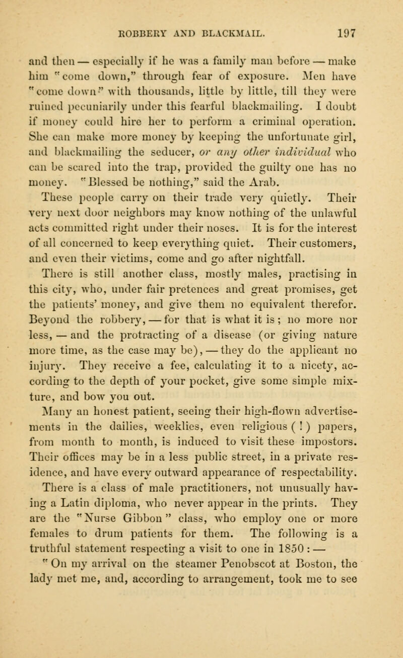 and then — especially if he was a family man before — make him  come down, through fear of exposure. Men have come down with thousands, little by little, till they were ruined pecuniarily under this fearful blackmailing. I doubt if money could hire her to perform a criminal operation. She can make more money by keeping the unfortunate girl, and blackmailing the seducer, or any other individual who can be scared into the trap, provided the guilty one has no money. Blessed be nothing, said the Arab. These people carry on their trade very quietly. Their very next door neighbors may know nothing of the unlawful acts committed right under their noses. It is for the interest of all concerned to keep everything quiet. Their customers, and even their victims, come and go after nightfall. There is still another class, mostly males, practising in this city, who, under fair pretences and great promises, get the patients' money, and give them no equivalent therefor. Beyond the robbery, — for that is what it is ; no more nor less, — and the protracting of a disease (or giving nature more time, as the case may be), — they do the applicant no injury. They receive a fee, calculating it to a nicety, ac- cording to the depth of your pocket, give some simple mix- ture, and bow you out. Many an honest patient, seeing their high-flown advertise- ments in the dailies, weeklies, even religious ( ! ) papers, from month to month, is induced to visit these impostors. Their offices may be in a less public street, in a private res- idence, and have every outward appearance of respectability. There is a class of male practitioners, not unusually hav- ing a Latin diploma, who never appear in the prints. They are the Nurse Gibbon class, who employ one or more females to drum patients for them. The following is a truthful statement respecting a visit to one in 1850 : —  On my arrival on the steamer Penobscot at Boston, the lady met me, and, according to arrangement, took me to see