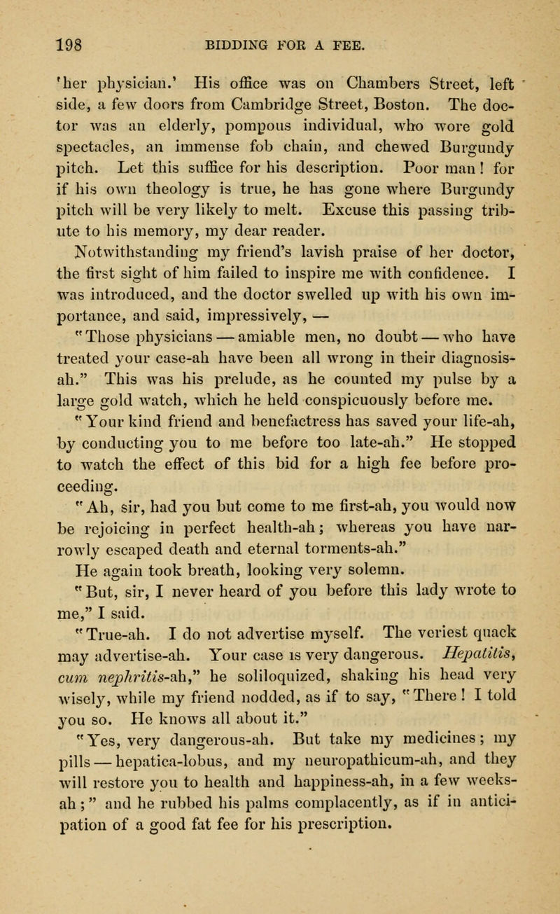 'her physician.' His office was on Chambers Street, left side, a few doors from Cambridge Street, Boston. The doc- tor was an elderly, pompous individual, who wore gold spectacles, an immense fob chain, and chewed Burgundy pitch. Let this suffice for his description. Poor man ! for if his own theology is true, he has gone where Burgundy pitch will be very likely to melt. Excuse this passing trib- ute to his memory, my dear reader. Notwithstanding my friend's lavish praise of her doctor, the first sight of him failed to inspire me with confidence. I was introduced, and the doctor swelled up with his own im- portance, and said, impressively, — Those physicians — amiable men, no doubt — who have treated your case-ah have been all wrong in their diagnosis- ah. This was his prelude, as he counted my pulse by a large gold watch, which he held conspicuously before me.  Your kind friend and benefactress has saved your life-ah, by conducting you to me before too late-ah. He stopped to watch the effect of this bid for a high fee before pro- ceeding. Ah, sir, had you but come to me first-ah, you would now be rejoicing in perfect health-ah; whereas you have nar- rowly escaped death and eternal torments-ah. He again took breath, looking very solemn.  But, sir, I never heard of you before this lady wrote to me, I said.  True-ah. I do not advertise myself. The veriest quack may advertise-ah. Your case is very dangerous. Hepatitis, cum nephritis-ah he soliloquized, shaking his head very wisely, while my friend nodded, as if to say, There ! I told you so. He knows all about it. Yes, very dangerous-ah. But take my medicines; my pills — hepatica-lobus, and my neuropathicum-ah, and they will restore you to health and happiness-ah, in a few weeks- ah ; and he rubbed his palms complacently, as if in antici- pation of a good fat fee for his prescription.