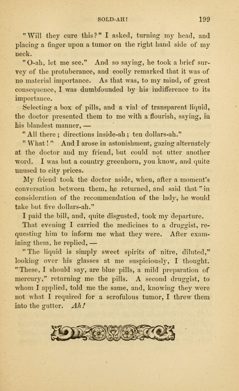 Will they cure this? I asked, turning my head, and placing a finger upon a tumor on the right hand side of my neck. O-ah, let me see. And so saying, he took a brief sur- vey of the protuberance, and coolly remarked that it was of no material importance. As that was, to my mind, of great consequence, I was dumbfounded by his indifference to its importance. Selecting a box of pills, and a vial of transparent liquid, the doctor presented them to me with a flourish, saying, in his blandest manner, — All there; directions inside-ah; ten dollars-ah.  What!  And I arose in astonishment, gazing alternately at the doctor and my friend, but could not utter another word. I was but a country greenhorn, you know, and quite unused to city prices. ]\Iy friend took the doctor aside, when, after a moment's conversation between them, h.e returned, and said that  in consideration of the recommendation of the lady, he would take but five dollars-ah. I paid the bill, and, quite disgusted, took my departure. That evening I carried the medicines to a druggist, re- questing him to inform me what they were. After exam- ining them, he replied,— The liquid is simply sweet spirits of nitre, diluted, looking over his glasses at me suspiciousl}r, I thought. These, I should say, are blue pills, a mild preparation of mercury, returning me the pills. A second druggist, to whom I applied, told me the same, and, knowing they were not what I required for a scrofulous tumor, I threw them into the gutter. Ah!