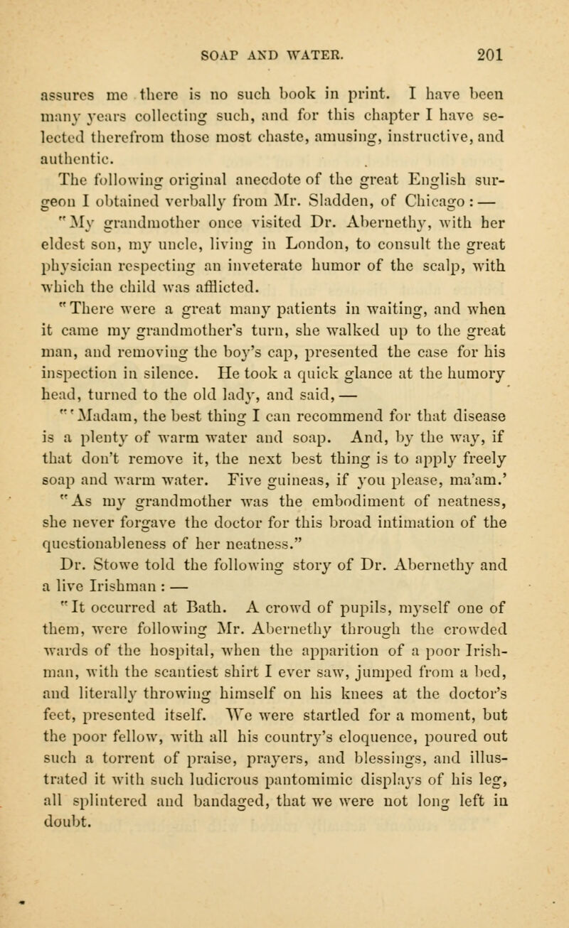 assures me there is no such book in print. I have been many years collecting such, and for this chapter I have se- lected there from those most chaste, amusing, instructive, and authentic. The following original anecdote of the great English sur- geon I obtained verbally from Mr. Sladden, of Chicago : — My grandmother once visited Dr. Abernethy, with her eldest son, my uncle, living in London, to consult the great physician respecting an inveterate humor of the scalp, with which the child was afflicted. There were a great many patients in waiting, and when it came my grandmother's turn, she walked up to the great man, and removing the boy's cap, presented the case for his inspection in silence. He took a quick glance at the humory head, turned to the old lady, and said,— Madam, the best thing I can recommend for that disease is a plenty of warm water and soap. And, by the way, if that don't remove it, the next best thing is to apply freely soap and warm water. Five guineas, if you please, ma'am.' As my grandmother was the embodiment of neatness, she never forgave the doctor for this broad intimation of the qucstionableness of her neatness. Dr. Stowe told the following story of Dr. Abernethy and a live Irishman : — It occurred at Bath. A crowd of pupils, myself one of them, were following Mr. Abernethy through the crowded wards of the hospital, when the apparition of a poor Irish- man, with the scantiest shirt I ever saw, jumped from a bed, and literallv throwing himself on his knees at the doctor's feet, presented itself. We were startled for a moment, but the poor fellow, with all his country's eloquence, poured out such a torrent of praise, prayers, and blessings, and illus- trated it with such ludicrous pantomimic displays of his leg, all splintered and bandaged, that we were not long left in doubt.