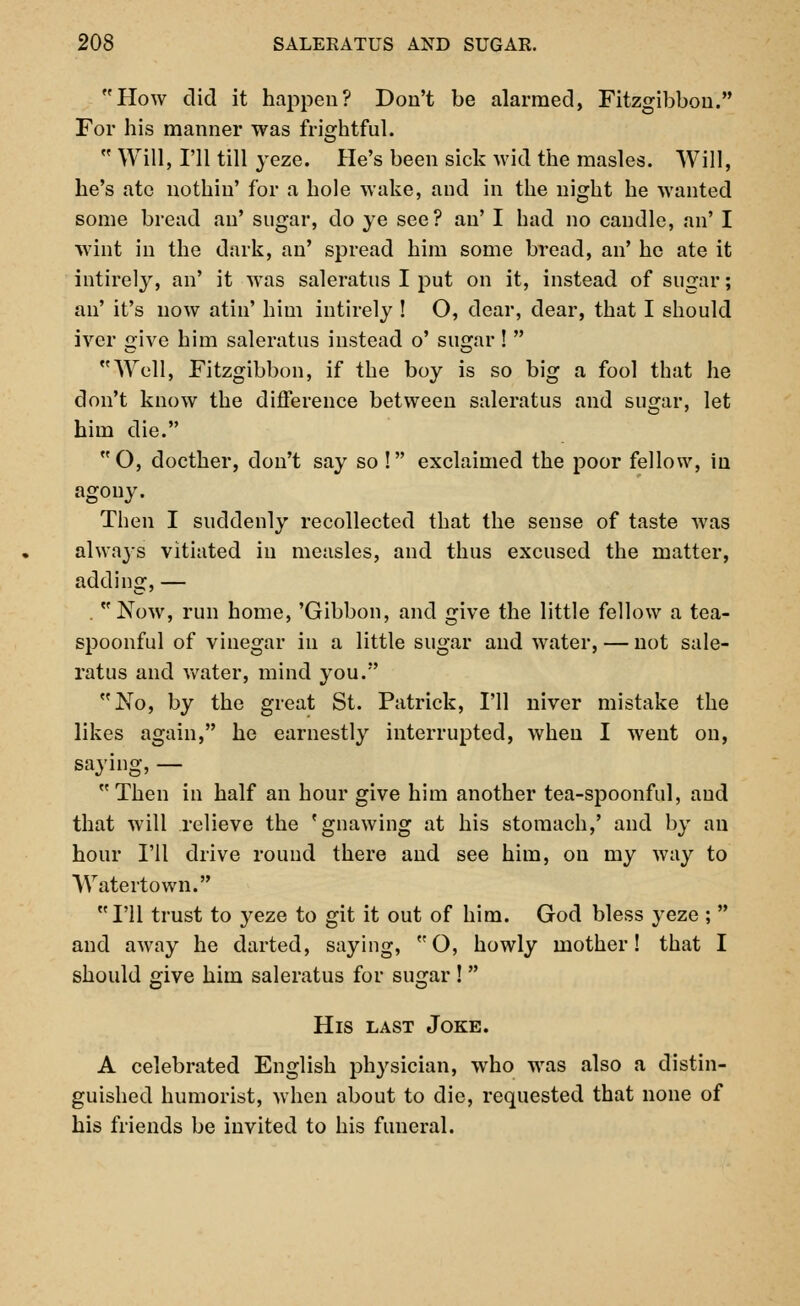 How did it happen? Don't be alarmed, Fitzgibboii. For his manner was frightful.  Will, I'll till yeze. He's been sick wid the masles. Will, he's ate nothiu' for a hole wake, and in the night he wanted some bread an' sugar, do ye see? an' I had no candle, an' I wint in the dark, an' spread him some bread, an' he ate it intirely, an' it was saleratus I put on it, instead of sugar; an' it's now atin' him intirely ! O, dear, dear, that I should iver give him saleratus instead o' sugar!  Well, Fitzgibbon, if the boy is so big a fool that he don't know the difference between saleratus and sugar, let him die. O, docther, don't say so ! exclaimed the poor fellow, in agony. Then I suddenly recollected that the sense of taste was always vitiated in measles, and thus excused the matter, adding, — . Now, run home, 'Gibbon, and give the little fellow a tea- spoonful of vinegar in a little sugar and water, — not sale- ratus and water, mind you. No, by the great St. Patrick, I'll niver mistake the likes again, he earnestly interrupted, when I went on, saying, — Then in half an hour give him another tea-spoonful, and that will relieve the 'gnawing at his stomach,' and by an hour I'll drive round there and see him, on my way to Watertown. I'll trust to yeze to git it out of him. God bless yeze ;  and away he darted, saying, O, howly mother! that I should give him saleratus for sugar !  His last Joke. A celebrated English physician, who was also a distin- guished humorist, when about to die, requested that none of his friends be invited to his funeral.