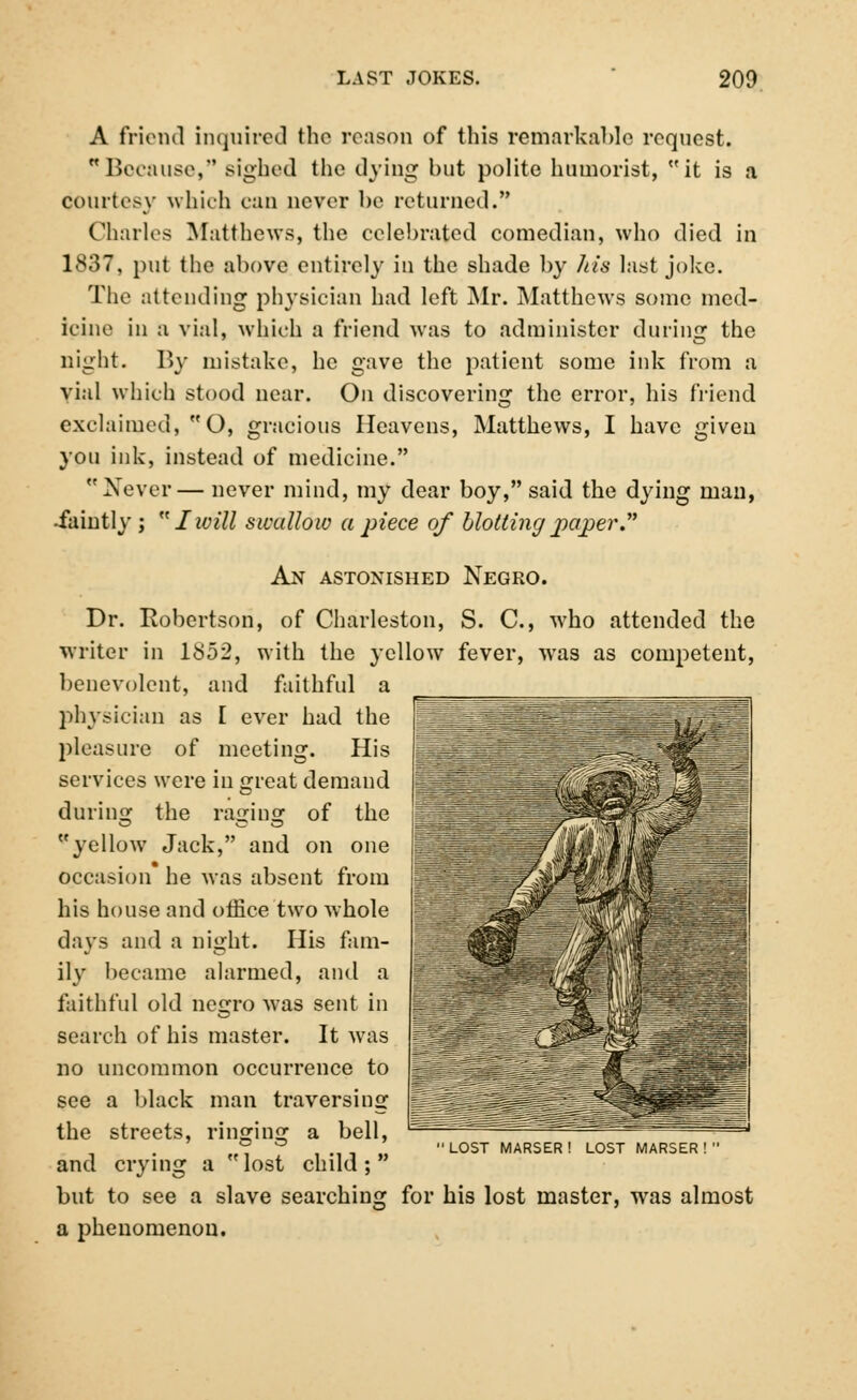 A friend inquired the reason of this remarkable request. Because, sighed the dying but polite humorist, it is a courtesy which can never be returned. Charles Matthews, the celebrated comedian, who died in 1837, put the above entirely in the shade by his last joke. The attending physician had left Mr. Matthews some med- icine in a vial, which a friend was to administer during the night. By mistake, he gave the patient some ink from a vial which stood near. On discovering the error, his friend exclaimed, O, gracious Heavens, Matthews, I have given you ink, instead of medicine. Never— never mind, my dear boy, said the dying man, -faintly;  Iwill swallow a piece of blotting paper. An astonished Negro. Dr. Robertson, of Charleston, S. C, who attended the writer in 1852, with the yellow fever, was as competent, benevolent, and faithful a physician as I ever had the pleasure of meeting. His services were in great demand during the raging of the yellow Jack, and on one occasion he was absent from his house and office two whole days and a night. His fam- ily became alarmed, and a faithful old negro was sent in search of his master. It was no uncommon occurrence to see a black man traversing the streets, ringing a bell, and crying a lost child; but to see a slave searching for his lost master, wras almost a phenomenon. LOST MARSER! LOST MARSER!