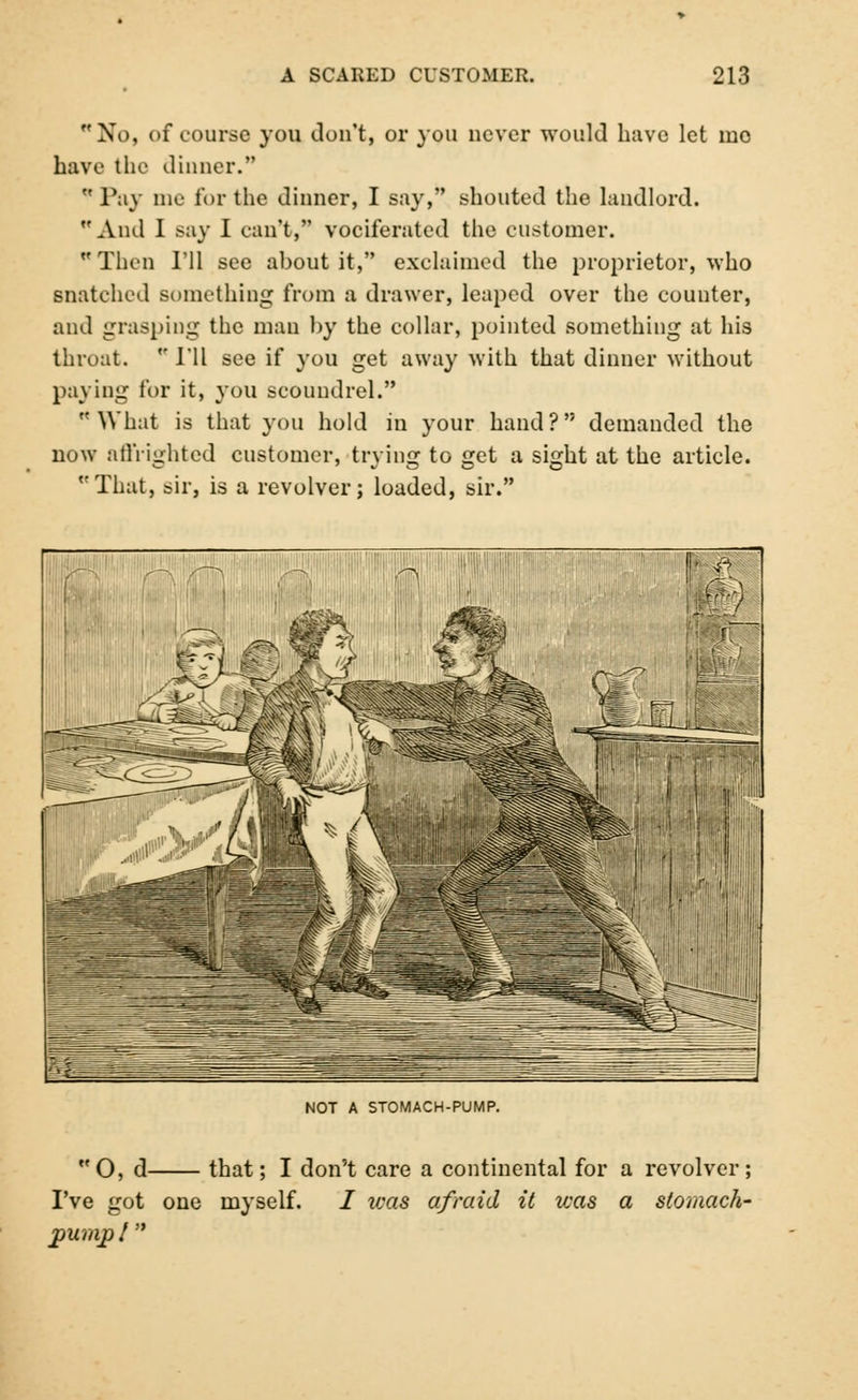 No, of course you don't, or you never would have let mo have the dinner.  Pay me for the dinner, I say, shouted the landlord. And I say I can't, vociferated the customer. Thru I'll see about it, exclaimed the proprietor, who snatched something from a drawer, leaped over the counter, and grasping the man by the collar, pointed something at his throat.  I'll see if you get away with that dinner without paying for it, you scoundrel. What is that you hold in your hand? demanded the now affrighted customer, trying to get a sight at the article. That, sir, is a revolver; loaded, sir. NOT A STOMACH-PUMP. O, d that; I don't care a continental for a revolver; I've got one myself. / ivas afraid it was a stomach- pump I