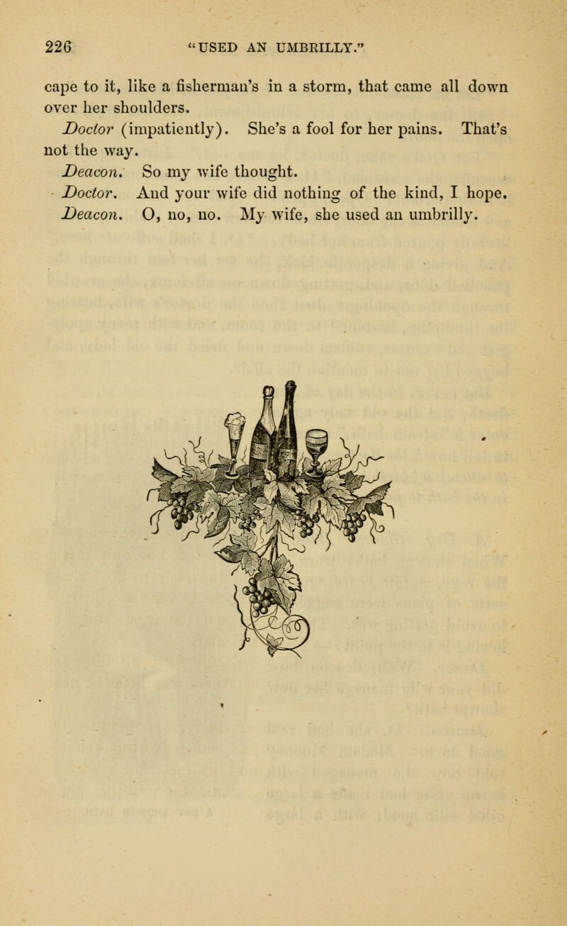 cape to it, like a fisherman's in a storm, that came all down over her shoulders. Doctor (impatiently). She's a fool for her pains. That's not the way. Deacon. So my wife thought. Doctor. And your wife did nothing of the kind, I hope. Deacon. O, no, no. My wTife, she used an umbrilly.
