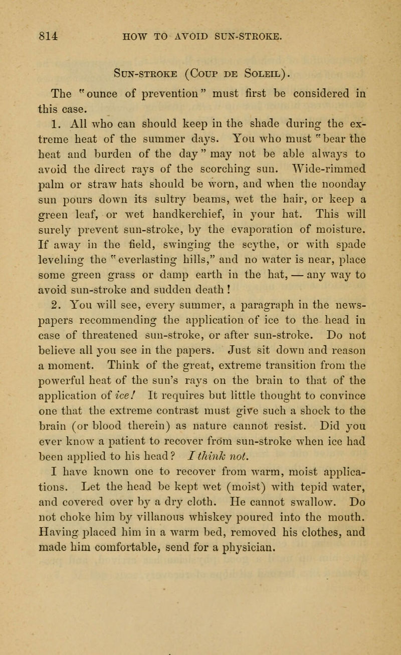 Sun-stroke (Coup de Soleil). The  ounce of prevention must first be considered in this case. 1. All who can should keep in the shade during the ex- treme heat of the summer days. You who must bear the heat and burden of the day may not be able always to avoid the direct rays of the scorching sun. Wide-rimmed palm or straw hats should be worn, and when the noonday sun pours down its sultry beams, wet the hair, or keep a green leaf, or wet handkerchief, in your hat. This will surely prevent sun-stroke, by the evaporation of moisture. If away in the field, swinging the scythe, or with spade levelling the everlasting hills, and no water is near, place some green grass or damp earth in the hat, — any way to avoid sun-stroke and sudden death ! 2. You will see, every summer, a paragraph in the news- papers recommending the application of ice to the head in case of threatened sun-stroke, or after sun-stroke. Do not believe all you see in the papers. Just sit down and reason a moment. Think of the great, extreme transition from the powerful heat of the sun's rays on the brain to that of the application oiice! It requires but little thought to convince one that the extreme contrast must give such a shock to the brain (or blood therein) as nature cannot resist. Did you ever know a patient to recover from sun-stroke when ice had been applied to his head? I think not. I have known one to recover from warm, moist applica- tions. Let the head be kept wet (moist) with tepid water, and covered over b}T a dry cloth. He cannot swallow. Do not choke him by villanous whiskey poured into the mouth. Having placed him in a warm bed, removed his clothes, and made him comfortable, send for a physician.