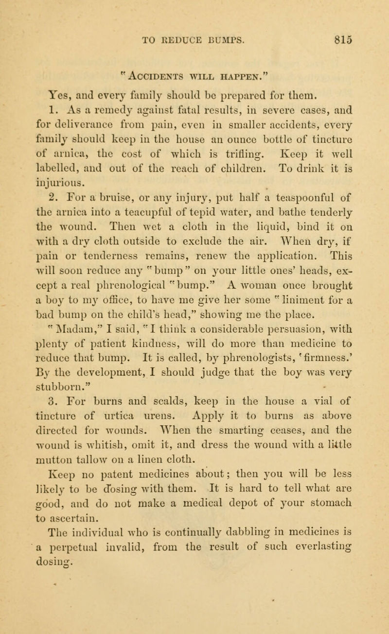 Accidents will happen. Yes, and every family should be prepared for them. 1. As a reined}' against fatal results, in severe cases, and for deliverance from pain, even in smaller accidents, every family should keep in the house an ounce bottle of tincture of arnica, the cost of which is trilling. Keep it well labelled, and out of the reach of children. To drink it is injurious. 2. For a bruise, or any injury, put half a teaspoonful of the arnica into a teacupful of tepid water, and bathe tenderly the wound. Then wet a cloth in the liquid, bind it on with a dry cloth outside to exclude the air. When dry, if pain or tenderness remains, renew the application. This will soon reduce any bump on your little ones' heads, ex- cept a real phrenological bump. A woman once brought a boy to my office, to have me give her some  liniment for a bad bump on the child's head, showing me the place.  Madam, I said, I think a considerable persuasion, with plenty of patient kindness, will do more than medicine to reduce that bump. It is called, by phrenologists, 'firmness.' By the development, I should judge that the boy was very stubborn. 3. For burns and scalds, keep in the house a vial of tincture of urtica urens. Apply it to burns as above directed for wounds. When the smarting ceases, and the wound is whitish, omit it, and dress the wound with a little mutton tallow on a linen cloth. Keep no patent medicines about; then you will be less likely to be dosing with them. It is hard to tell what are good, and do not make a medical depot of your stomach to ascertain. The individual who is continually dabbling in medicines is a perpetual invalid, from the result of such everlasting dosing.