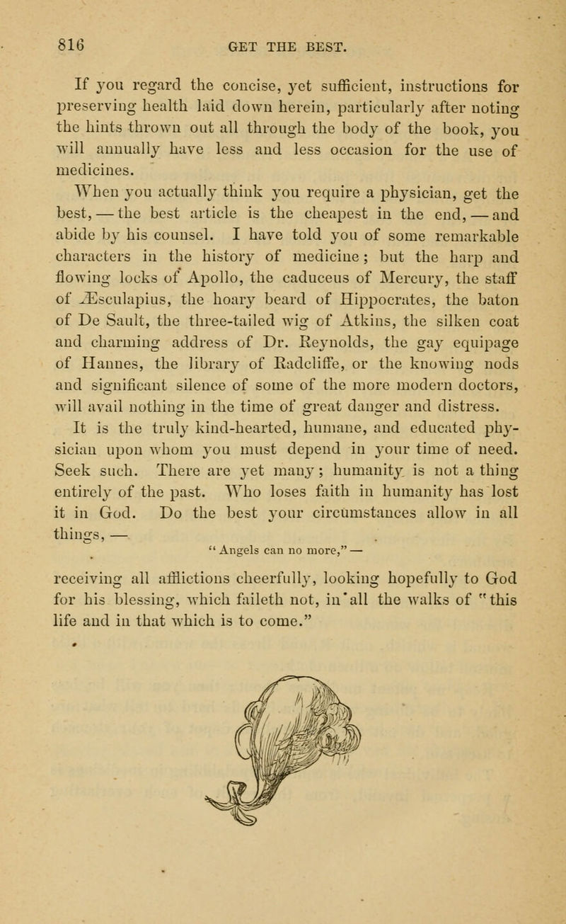 If you regard the concise, yet sufficient, instructions for preserving health laid down herein, particularly after noting the hints thrown out all through the body of the book, you will annually have less and less occasion for the use of medicines. When you actually think }rou require a physician, get the best, — the best article is the cheapest in the end, — and abide by his counsel. I have told }tou of some remarkable characters in the history of medicine; but the harp and flowing locks of Apollo, the caduceus of Mercury, the staff of iEsculapius, the hoary beard of Hippocrates, the baton of De Sault, the three-tailed wig of Atkins, the silken coat and charming address of Dr. Reynolds, the gaj- equipage of Hanues, the libraiy of Eadcliffe, or the knowing nods and significant silence of some of the more modern doctors, will avail nothing in the time of great danger and distress. It is the truly kind-hearted, humane, and educated phy- sician upon whom you must depend in your time of need. Seek such. There are }et manj'; humanity, is not a thing entirely of the past. Who loses faith in humanity has lost it in God. Do the best your circumstances allow in all things, —  Angels can no more, — receiving all afflictions cheerfully, looking hopefully to God for his blessing, which faileth not, in'all the walks of this life and in that which is to come.