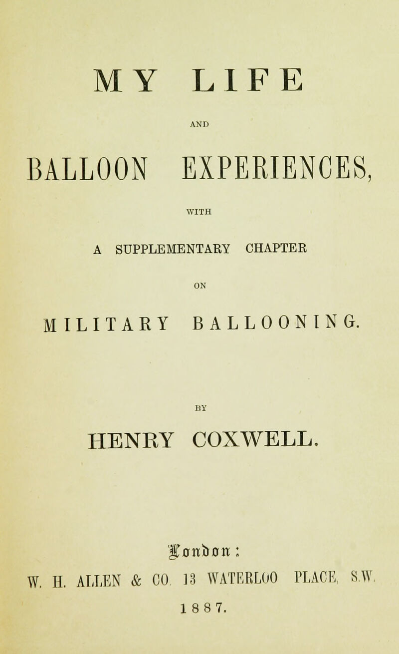 MY LIFE BALLOON EXPERIENCES, WITH A SUPPLEMENTARY CHAPTER ON MILITARY BALLOONING. HENRY COXWELL. 'gonbon ; W. H. ALLEN & CO 13 WATERLOO PLACE, S.W. 18 87.