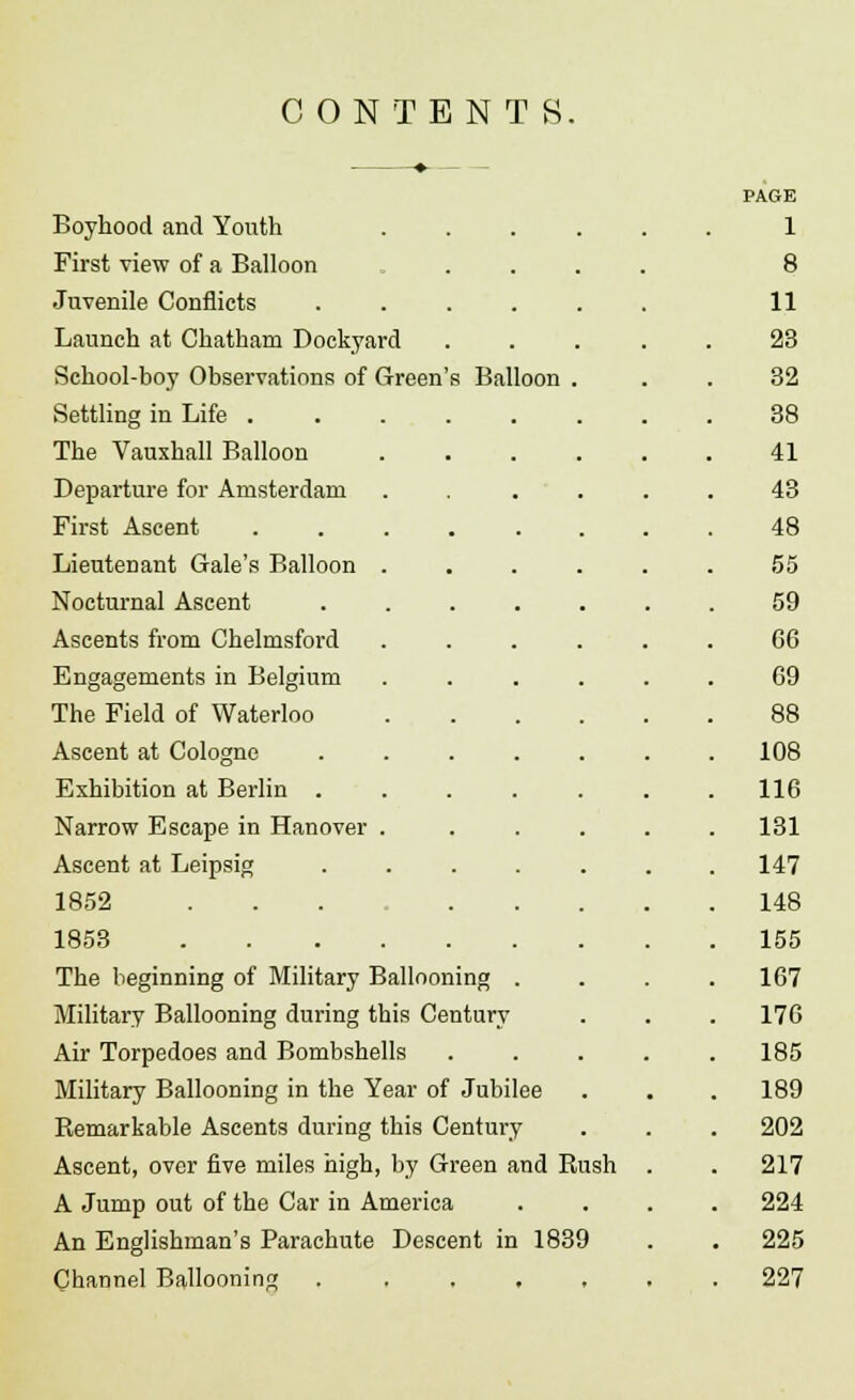 CONTENTS. Boyhood and Youth First view of a Balloon Juvenile Conflicts Launch at Chatham Dockyard School-boy Observations of Green's Balloon Settling in Life . The Vauxhall Balloon Departure for Amsterdam First Ascent Lieutenant Gale's Balloon Nocturnal Ascent Ascents from Chelmsford Engagements in Belgium The Field of Waterloo Ascent at Cologne Exhibition at Berlin . Narrow Escape in Hanover Ascent at Leipsig 1852 1853 The beginning of Military Ballooning . Military Ballooning during this Century Air Torpedoes and Bombshells Military Ballooning in the Year of Jubilee Remarkable Ascents during this Century Ascent, over five miles high, by Green and Rush A Jump out of the Car in America An Englishman's Parachute Descent in 1839 Channel Ballooning