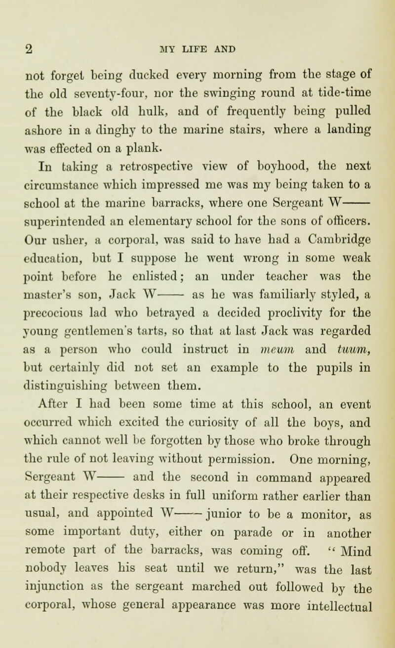 not forget being ducked every morning from the stage of the old seventy-four, nor the swinging round at tide-time of the black old hulk, and of frequently being pulled ashore in a dinghy to the marine stairs, where a landing was effected on a plank. In taking a retrospective view of boyhood, the next circumstance which impressed me was my being taken to a school at the marine barracks, where one Sergeant W superintended an elementary school for the sons of officers. Our usher, a corporal, was said to have had a Cambridge education, but I suppose he went wrong in some weak point before he enlisted; an under teacher was the master's son, Jack W as he was familiarly styled, a precocious lad who betrayed a decided proclivity for the young gentlemen's tarts, so that at last Jack was regarded as a person who could instruct in mev/m and tuum, but certainly did not set an example to the pupils in distinguishing between them. After I had been some time at this school, an event occurred which excited the curiosity of all the boys, and which cannot well be forgotten by those who broke through the rule of not leaving without permission. One morning, Sergeant W and the second in command appeared at their respective desks in full uniform rather earlier than usual, and appointed W junior to be a monitor, as some important duty, either on parade or in another remote part of the barracks, was coming off. Mind nobody leaves his seat until we return, was the last injunction as the sergeant marched out followed by the corporal, whose general appearance was more intellectual