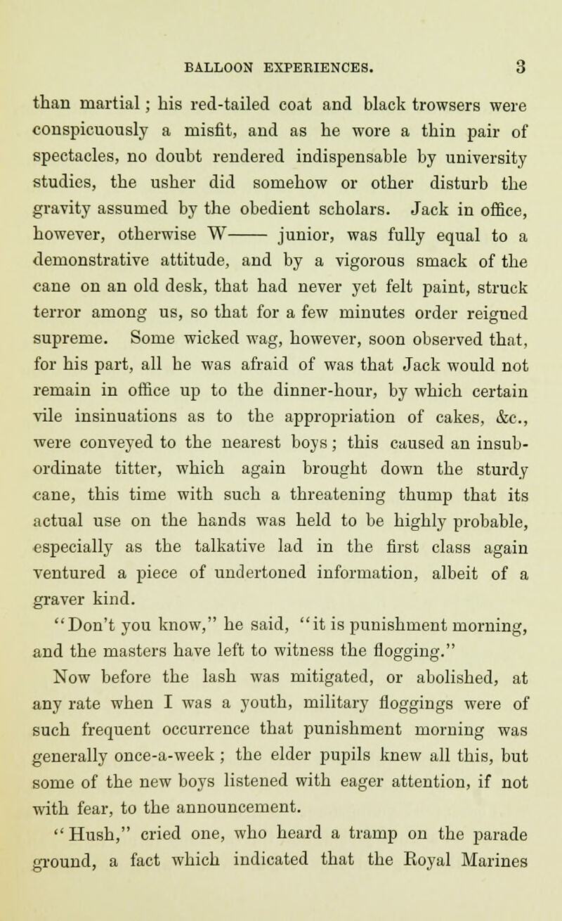 than martial; his red-tailed coat and black trowsers were conspicuously a misfit, and as he wore a thin pair of spectacles, no doubt rendered indispensable by university studies, the usher did somehow or other disturb the gravity assumed by the obedient scholars. Jack in office, however, otherwise W junior, was fully equal to a demonstrative attitude, and by a vigorous smack of the cane on an old desk, that had never yet felt paint, struck terror among us, so that for a few minutes order reigned supreme. Some wicked wag, however, soon observed that, for his part, all he was afraid of was that Jack would not remain in office up to the dinner-hour, by which certain vile insinuations as to the appropriation of cakes, &c, were conveyed to the nearest boys; this caused an insub- ordinate titter, which again brought down the sturdy cane, this time with such a threatening thump that its actual use on the hands was held to be highly probable, especially as the talkative lad in the first class again ventured a piece of undertoned information, albeit of a graver kind. Don't you know, he said, it is punishment morning, and the masters have left to witness the flogging. Now before the lash was mitigated, or abolished, at any rate when I was a youth, military floggings were of such frequent occurrence that punishment morning was generally once-a-week; the elder pupils knew all this, but some of the new boys listened with eager attention, if not with fear, to the announcement. Hush, cried one, who heard a tramp on the parade ground, a fact which indicated that the Eoyal Marines