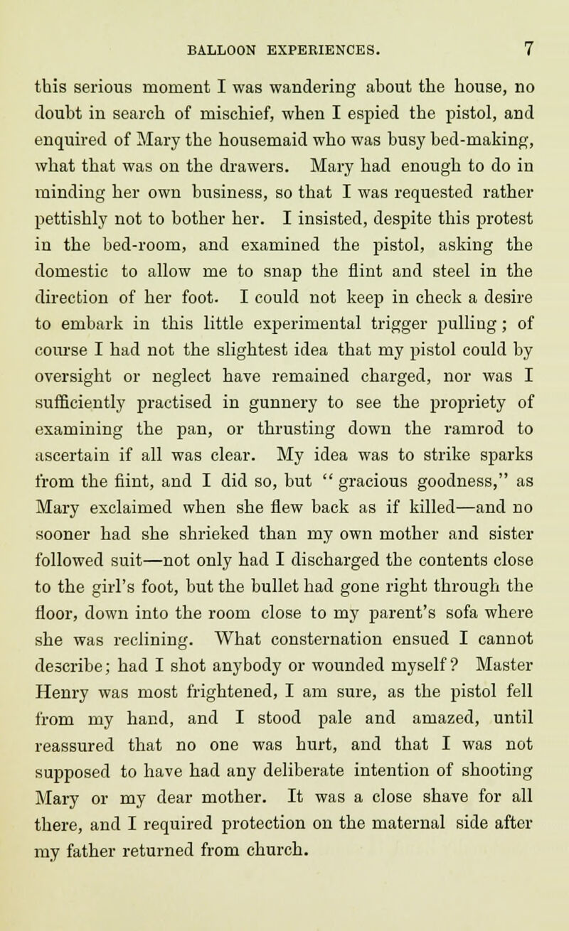 this serious moment I was wandering about the house, no doubt in search of mischief, when I espied the pistol, and enquired of Mary the housemaid who was busy bed-making, what that was on the drawers. Mary had enough to do in minding her own business, so that I was requested rather pettishly not to bother her. I insisted, despite this protest in the bed-room, and examined the pistol, asking the domestic to allow me to snap the flint and steel in the direction of her foot. I could not keep in check a desire to embark in this little experimental trigger pulling; of course I had not the slightest idea that my pistol could by oversight or neglect have remained charged, nor was I sufficiently practised in gunnery to see the propriety of examining the pan, or thrusting down the ramrod to ascertain if all was clear. My idea was to strike sparks from the flint, and I did so, but  gracious goodness, as Mary exclaimed when she flew back as if killed—and no sooner had she shrieked than my own mother and sister followed suit—not only had I discharged the contents close to the girl's foot, but the bullet had gone right through the floor, down into the room close to my parent's sofa where she was reclining. What consternation ensued I cannot describe; had I shot anybody or wounded myself? Master Henry was most frightened, I am sure, as the pistol fell from my hand, and I stood pale and amazed, until reassured that no one was hurt, and that I was not supposed to have had any deliberate intention of shooting Mary or my dear mother. It was a close shave for all there, and I required protection on the maternal side after my father returned from church.