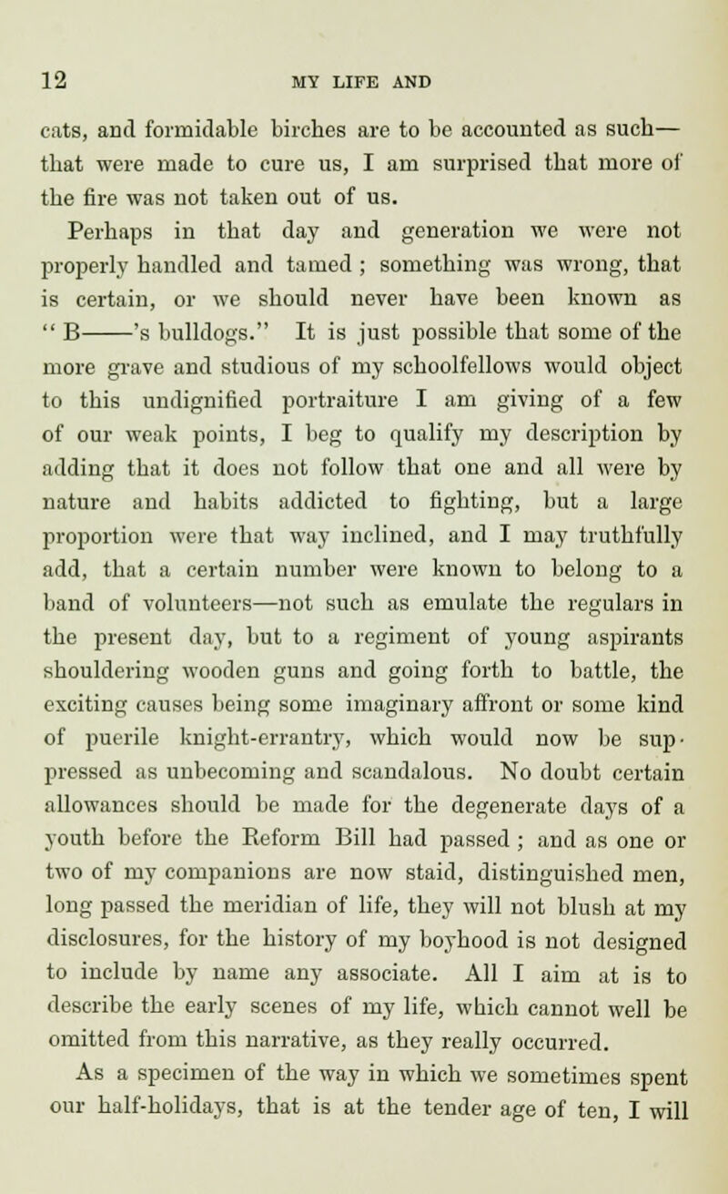 cats, and formidable birches are to be accounted as such— that were made to cure us, I am surprised that more of the fire was not taken out of us. Perhaps in that day and generation we were not properly handled and tamed ; something was wrong, that is certain, or we should never have been known as  B 's bulldogs. It is just possible that some of the more grave and studious of my schoolfellows would object to this undignified portraiture I am giving of a few of our weak points, I beg to qualify my description by adding that it does not follow that one and all were by nature and habits addicted to fighting, but a large proportion were that way inclined, and I may truthfully add, that a certain number were known to belong to a band of volunteers—not such as emulate the regulars in the present day, but to a regiment of young aspirants shouldering wooden guns and going forth to battle, the exciting causes being some imaginary affront or some kind of puerile knight-errantry, which would now be sup- pressed as unbecoming and scandalous. No doubt certain allowances should be made for the degenerate days of a youth before the Reform Bill had passed ; and as one or two of my companions are now staid, distinguished men, long passed the meridian of life, they will not blush at my disclosures, for the history of my boyhood is not designed to include by name any associate. All I aim at is to describe the early scenes of my life, which cannot well be omitted from this narrative, as they really occurred. As a specimen of the way in which we sometimes spent our half-holidays, that is at the tender age of ten, I will