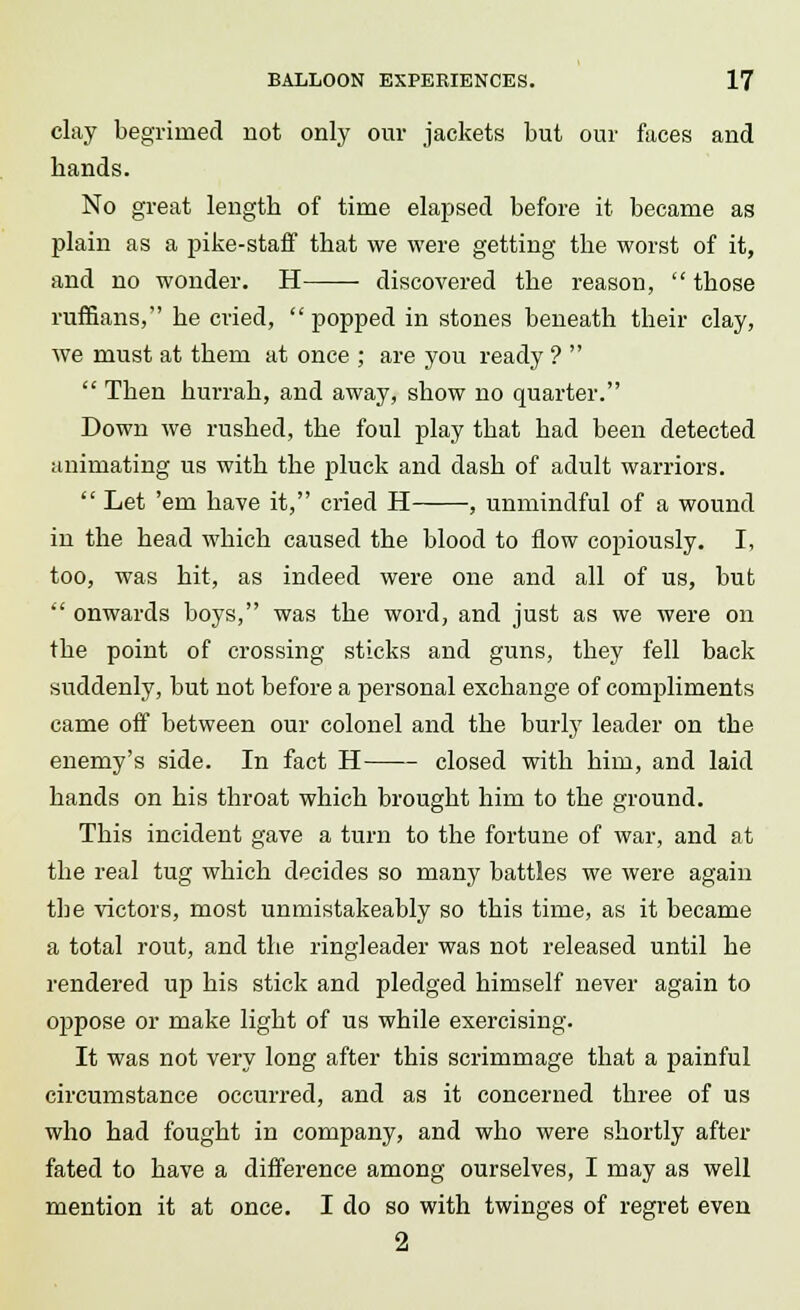 clay begrimed not only our jackets but our faces and hands. No great length of time elapsed before it became as plain as a pike-staff that we were getting the worst of it, and no wonder. H discovered the reason,  those ruffians, he cried, popped in stones beneath their clay, we must at them at once ; are you ready ?   Then hurrah, and away, show no quarter. Down we rushed, the foul play that had been detected animating us with the pluck and dash of adult warriors.  Let 'em have it, cried H , unmindful of a wound in the head which caused the blood to flow copiously. I, too, was hit, as indeed were one and all of us, but  onwards boys, was the word, and just as we were on the point of crossing sticks and guns, they fell back suddenly, but not before a personal exchange of compliments came off between our colonel and the burly leader on the enemy's side. In fact H closed with him, and laid hands on his throat which brought him to the ground. This incident gave a turn to the fortune of war, and at the real tug which decides so many battles we were again the victors, most unmistakeably so this time, as it became a total rout, and the ringleader was not released until he rendered up his stick and pledged himself never again to oppose or make light of us while exercising. It was not very long after this scrimmage that a painful circumstance occurred, and as it concerned three of us who had fought in company, and who were shortly after fated to have a difference among ourselves, I may as well mention it at once. I do so with twinges of regret even 2