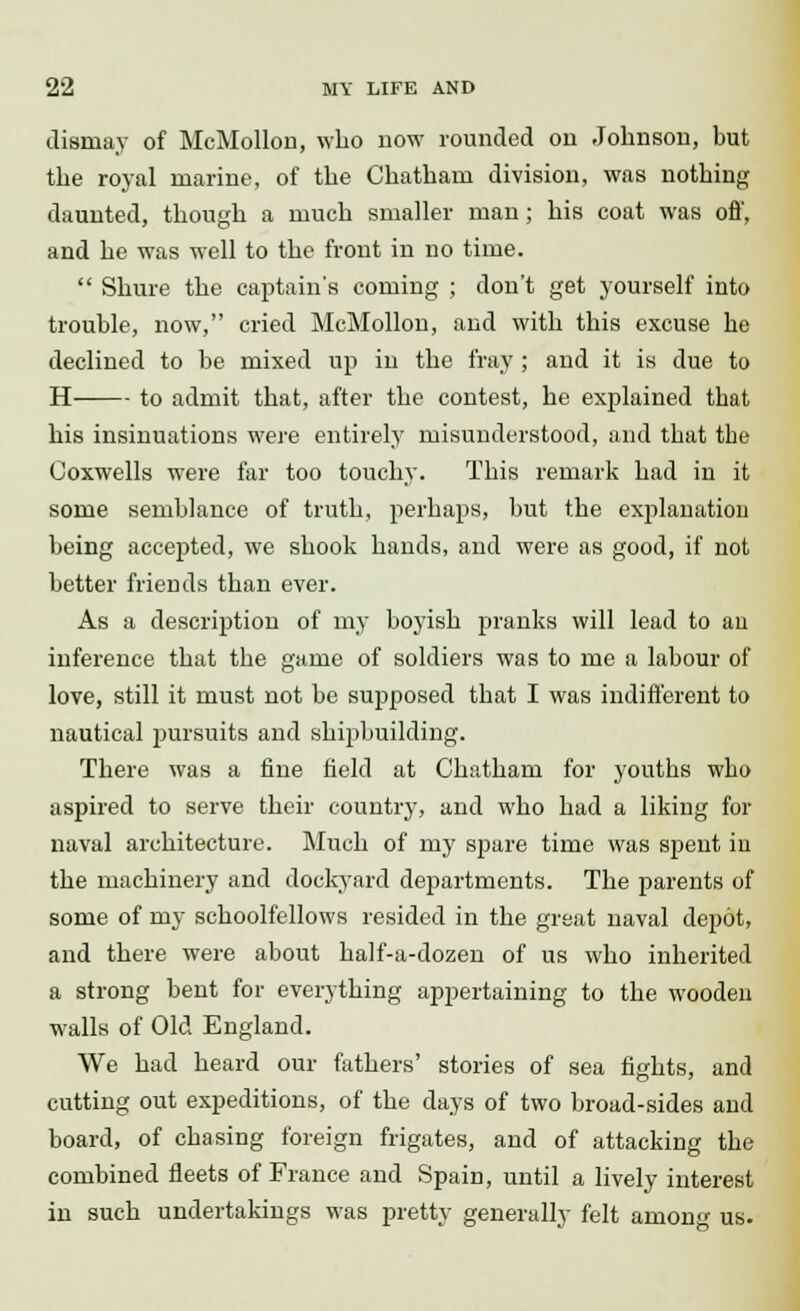 dismay of McMollon, who now rounded on Johnson, but the royal marine, of the Chatham division, was nothing daunted, though a much smaller man; his coat was off, and he was well to the front in no time.  Shure the captain's coming ; don't get yourself into trouble, now, cried McMollon, and with this excuse he declined to be mixed up in the fray; and it is due to H to admit that, after the contest, he explained that his insinuations were entirely misunderstood, and that the Coxwells were far too touchy. This remark had in it some semblance of truth, perhaps, but the explanation being accepted, we shook hands, and were as good, if not better friends than ever. As a description of my boyish pranks will lead to au inference that the game of soldiers was to me a labour of love, still it must not be supposed that I was indifferent to nautical pursuits and shipbuilding. There was a fine field at Chatham for youths who aspired to serve their country, and who had a liking for naval architecture. Much of my spare time was spent in the machinery and dockyard departments. The parents of some of my schoolfellows resided in the great naval depot, and there were about half-a-dozen of us who inherited a strong bent for everything appertaining to the wooden walls of Old England. We had heard our fathers' stories of sea fights, and cutting out expeditions, of the days of two broad-sides and board, of chasing foreign frigates, and of attacking the combined fleets of France and Spain, until a lively interest in such undertakings was pretty generally felt among us.