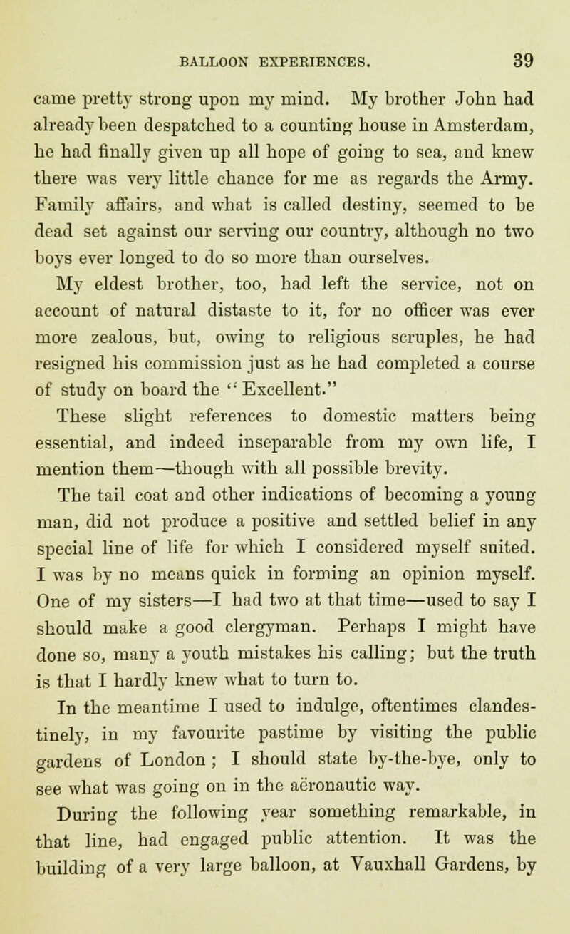 caine pretty strong upon my mind. My brother John had already been despatched to a counting house in Amsterdam, he had finally given up all hope of going to sea, and knew there was very little chance for me as regards the Army. Family affairs, and what is called destiny, seemed to be dead set against our serving our country, although no two boys ever longed to do so more than ourselves. My eldest brother, too, had left the service, not on account of natural distaste to it, for no officer was ever more zealous, but, owing to religious scruples, he had resigned his commission just as he had completed a course of study on board the  Excellent. These slight references to domestic matters being essential, and indeed inseparable from my own life, I mention them—though with all possible brevity. The tail coat and other indications of becoming a young man, did not produce a positive and settled belief in any special line of life for which I considered myself suited. I was by no means quick in forming an opinion myself. One of my sisters—I had two at that time—used to say I should make a good clergyman. Perhaps I might have done so, many a youth mistakes his calling; but the truth is that I hardly knew what to turn to. In the meantime I used to indulge, oftentimes clandes- tinely, in my favourite pastime by visiting the public gardens of London; I should state by-the-bye, only to see what was going on in the aeronautic way. During the following year something remarkable, in that line, had engaged public attention. It was the building of a very large balloon, at Vauxhall Gardens, by