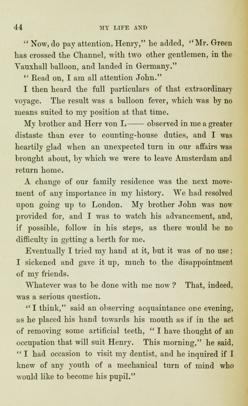  Now, do pay attention, Henry, he added, Mr. Green has crossed the Channel, with two other gentlemen, in the Vauxhall balloon, and landed in Germany.  Head on, I am all attention John. I then heard the full particulars of that extraordinary voyage. The result was a balloon fever, which was by no means suited to my position at that time. My brother and Herr von L observed in me a greater distaste than ever to counting-house duties, and I was heartily glad when an unexpected turn in our affairs was brought about, by which we were to leave Amsterdam and return home. A change of our family residence was the next move- ment of any importance in my history. We had resolved upon going up to London. My brother John was now provided for, and I was to watch his advancement, and, if possible, follow in his steps, as there would be no difficulty in getting a berth for me. Eventually I tried my hand at it, but it was of no use; I sickened and gave it up, much to the disappointment of my friends. Whatever was to be done with me now ? That, indeed, was a serious question.  I think, said an observing acquaintance one evening, as he placed his hand towards his mouth as if in the act of removing some artificial teeth,  I have thought of an occupation that will suit Henry. This morning, he said,  I had occasion to visit my dentist, and he inquired if I knew of any youth of a mechanical turn of mind who would like to become his pupil.