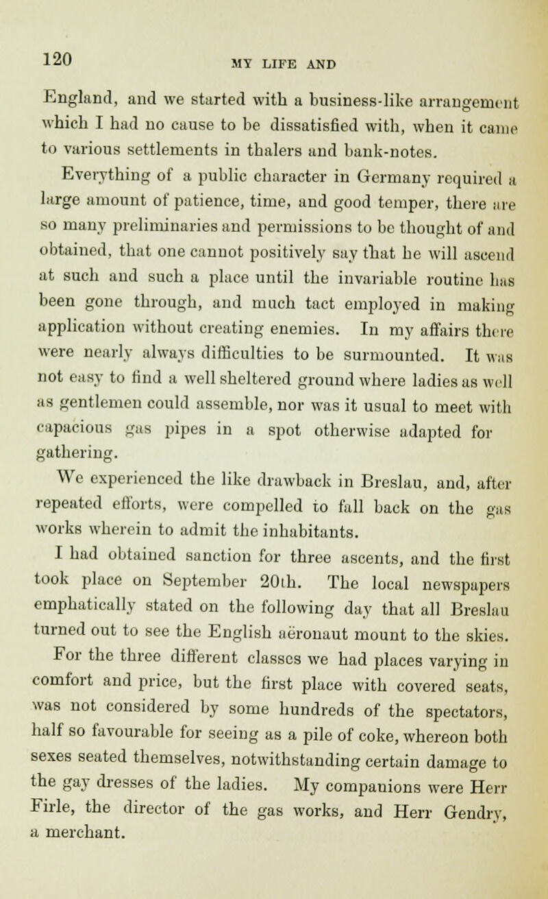 MY LIFE AND England, and we started with a business-like arrangement which I had no cause to be dissatisfied with, when it came to various settlements in tbalers and bank-notes. Everything of a public character in Germany required a large amount of patience, time, and good temper, there are so many preliminaries and permissions to be thought of and obtained, that one cannot positively say that be will ascend at such and such a place until the invariable routine has been gone through, and much tact employed in making application without creating enemies. In my affairs there were nearly always difficulties to be surmounted. It was not easy to find a well sheltered ground where ladies as well as gentlemen could assemble, nor was it usual to meet with capacious gas pipes in a spot otherwise adapted for gathering. We experienced the like drawback in Breslau, and, after repeated efforts, were compelled to fall back on the gas works wherein to admit the inhabitants. I had obtained sanction for three ascents, and the first took place on September 20th. The local newspapers emphatically stated on the following day that all Breslau turned out to see the English aeronaut mount to the skies. For the three different classes we had places varying in comfort and price, but the first place with covered seats, was not considered by some hundreds of the spectators, half so favourable for seeing as a pile of coke, whereon both sexes seated themselves, notwithstanding certain damage to the gay dresses of the ladies. My companions were Herr Firle, the director of the gas works, and Herr Gendry, a merchant.