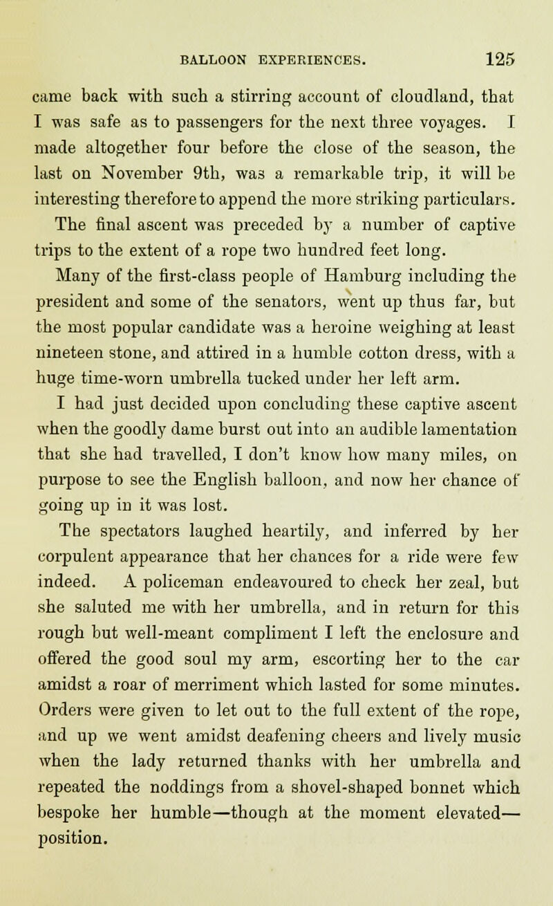 came back with such a stirring account of cloudland, that I was safe as to passengers for the next three voyages. I made altogether four before the close of the season, the last on November 9th, was a remarkable trip, it will be interesting therefore to append the more striking particulars. The final ascent was preceded by a number of captive trips to the extent of a rope two hundred feet long. Many of the first-class people of Hamburg including the president and some of the senators, went up thus far, but the most popular candidate was a heroine weighing at least nineteen stone, and attired in a humble cotton dress, with a huge time-worn umbrella tucked under her left arm. I had just decided upon concluding these captive ascent when the goodly dame burst out into an audible lamentation that she had travelled, I don't know how many miles, on purpose to see the English balloon, and now her chance of going up in it was lost. The spectators laughed heartily, and inferred by her corpulent appearance that her chances for a ride were few indeed. A policeman endeavoured to check her zeal, but she saluted me with her umbrella, and in return for this rough but well-meant compliment I left the enclosure and offered the good soul my arm, escorting her to the car amidst a roar of merriment which lasted for some minutes. Orders were given to let out to the full extent of the rope, and up we went amidst deafening cheers and lively music when the lady returned thanks with her umbrella and repeated the noddings from a shovel-shaped bonnet which bespoke her humble—though at the moment elevated— position.