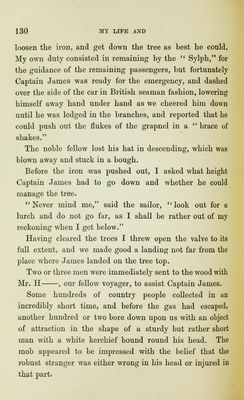 loosen the iron, and get down the tree as best he could. My own duty consisted in remaining by the  Sylph, for the guidance of the remaining passengers, but fortunately Captain James was ready for the emergency, and dasbed over the side of the car in British seaman fashion, lowering himself away hand under hand as we cheered him down until he was lodged in the branches, and reported that be could push out the flukes of the grapnel in a  brace of shakes. The noble fellow lost his hat in descending, which was blown away and stuck in a bough. Before the iron was pushed out, I asked what height Captain James had to go down and whether he could manage the tree.  Never mind me, said the sailor,  look out for a lurch and do not go far, as I shall be rather out of my reckoning when I get below. Having cleared the trees I threw open the valve to its full extent, and we made good a landing not far from the place where James landed on the tree top. Two or three men were immediately sent to the wood with Mr. H , our fellow voyager, to assist Captain James. Some hundreds of country people collected in an incredibly short time, and before the gas had escaped, another hundred or two bore down upon us with an object of attraction in the shape of a sturdy but rather short man with a white kerchief bound round his head. The mob appeared to be impressed with the belief that the robust stranger was either wrong in his head or injured in that part.