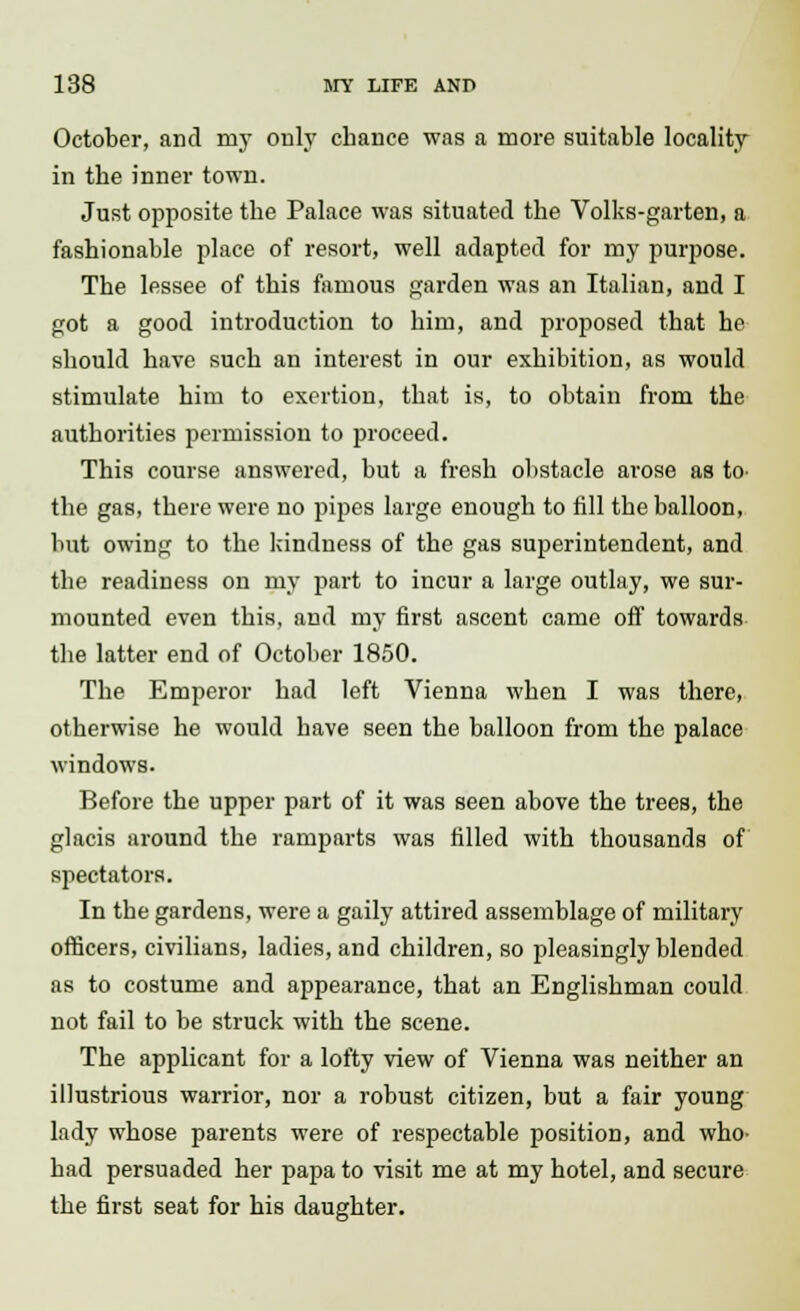 October, and my only chance was a more suitable locality in the inner town. Just opposite the Palace was situated the Volks-garten, a fashionable place of resort, well adapted for my purpose. The lessee of this famous garden was an Italian, and I got a good introduction to him, and proposed that he should have such an interest in our exhibition, as would stimulate him to exertion, that is, to obtain from the authorities permission to proceed. This course answered, but a fresh obstacle arose as to- the gas, there were no pipes large enough to fill the balloon, but owing to the kindness of the gas superintendent, and the readiness on my part to incur a large outlay, we sur- mounted even this, and my first ascent came off towards the latter end of October 1850. The Emperor had left Vienna when I was there, otherwise he would have seen the balloon from the palace windows. Before the upper part of it was seen above the trees, the glacis around the ramparts was filled with thousands of spectators. In the gardens, were a gaily attired assemblage of military officers, civilians, ladies, and children, so pleasingly blended as to costume and appearance, that an Englishman could not fail to be struck with the scene. The applicant for a lofty view of Vienna was neither an illustrious warrior, nor a robust citizen, but a fair young lady whose parents were of respectable position, and who- had persuaded her papa to visit me at my hotel, and secure the first seat for his daughter.