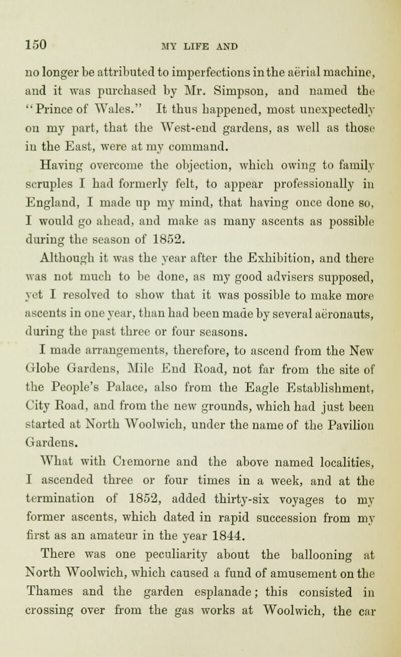 no longer be attributed to imperfections in the aerial machine, and it was purchased by Mr. Simpson, and named the Prince of Wales. It thus happened, most unexpectedly ou my part, that the West-end gardens, as well as those in the East, were at my command. Having overcome the objection, which owing to family scruples I had formerly felt, to appear professionally in England, I made up my mind, that having once done so, I would go ahead, and make as many ascents as possible during the season of 1852. Although it was the year after the Exhibition, and there was not much to be done, as my good advisers supposed, yet I resolved to show that it was possible to make more ascents in one year, than had been made by several aeronauts, during the past three or four seasons. I made arrangements, therefore, to ascend from the New Globe Gardens, Mile End Road, not far from the site of the People's Palace, also from the Eagle Establishment, City Road, and from the new grounds, which had just been started at North Woolwich, under the name of the Pavilion Gardens. What with Ciernorne and the above named localities, I ascended three or four times in a week, and at the termination of 1852, added thirty-six voyages to my former ascents, which dated in rapid succession from my first as an amateur in the year 1844. There was one peculiarity about the ballooning at North Woolwich, which caused a fund of amusement on the Thames and the garden esplanade; this consisted in crossing over from the gas works at Woolwich, the car