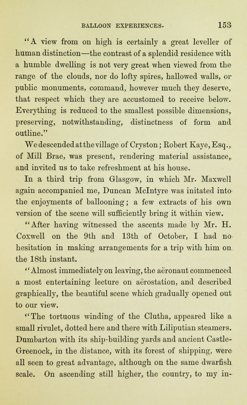 A view from on high is certainly a great leveller of human distinction—the contrast of a splendid residence with a humble dwelling is not very great when viewed from the range of the clouds, nor do lofty spires, hallowed walls, or public monuments, command, however much they deserve, that respect which they are accustomed to receive below. Everything is reduced to the smallest possible dimensions, preserving, notwithstanding, distinctness of form and outline. We descended atthevillage of Cryston; Eobert Kaye, Esq., of Mill Brae, was present, rendering material assistance, and invited us to take refreshment at his house. In a third trip from Glasgow, in which Mr. Maxwell again accompanied me, Duncan Mclntyre was initated into the enjoyments of ballooning; a few extracts of his own version of the scene will sufficiently bring it within view. After having witnessed the ascents made by Mr. H. Coxwell on the 9th and 13th of October, I had no hesitation in making arrangements for a trip with him on the 18th instant. Almost immediately on leaving, the aeronaut commenced a most entertaining lecture on aerostation, and described graphically, the beautiful scene which gradually opened out to our view. The tortuous winding of the Clutha, appeared like a small rivulet, dotted here and there with Lilliputian steamers. Dumbarton with its ship-building yards and ancient Castle- Greenock, in the distance, with its forest of shipping, were all seen to great advantage, although on the same dwarfish scale. On ascending still higher, the country, to my in-