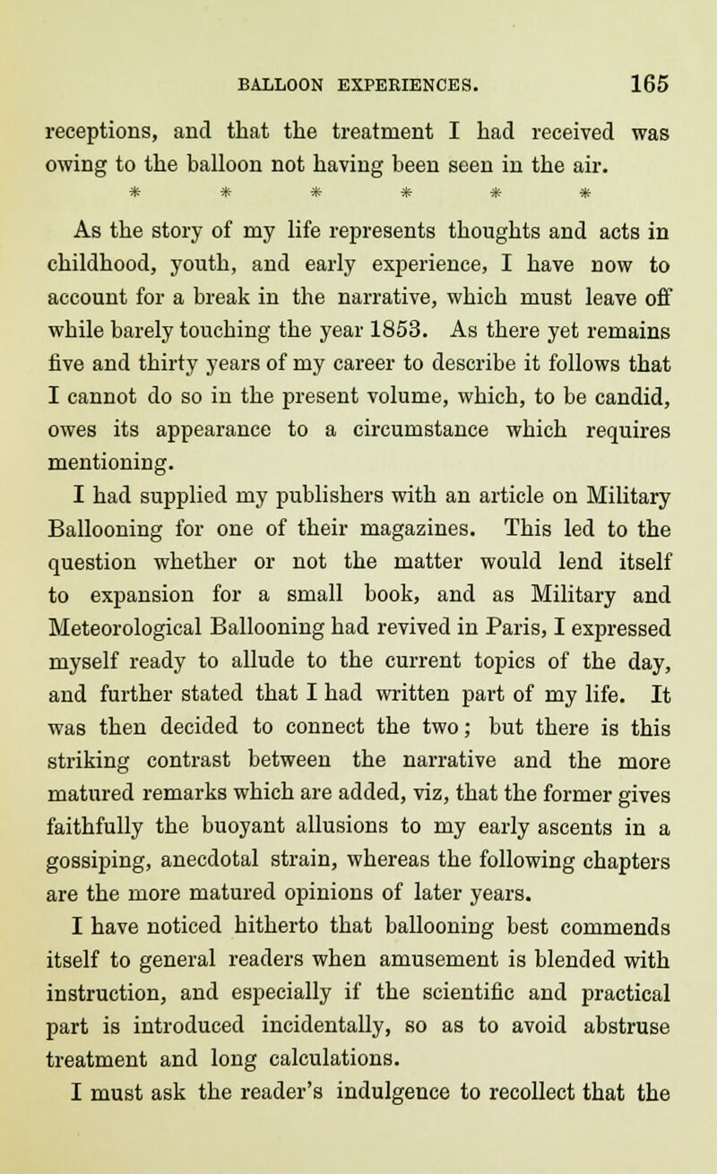 receptions, and that the treatment I had received was owing to the balloon not having been seen in the air. $fc Jfc $fr $fc ^C- ^r As the story of my life represents thoughts and acts in childhood, youth, and early experience, I have now to account for a break in the narrative, which must leave off while barely touching the year 1853. As there yet remains five and thirty years of my career to describe it follows that I cannot do so in the present volume, which, to be candid, owes its appearance to a circumstance which requires mentioning. I had supplied my publishers with an article on Military Ballooning for one of their magazines. This led to the question whether or not the matter would lend itself to expansion for a small book, and as Military and Meteorological Ballooning had revived in Paris, I expressed myself ready to allude to the current topics of the day, and further stated that I had written part of my life. It was then decided to connect the two; but there is this striking contrast between the narrative and the more matured remarks which are added, viz, that the former gives faithfully the buoyant allusions to my early ascents in a gossiping, anecdotal strain, whereas the following chapters are the more matured opinions of later years. I have noticed hitherto that ballooning best commends itself to general readers when amusement is blended with instruction, and especially if the scientific and practical part is introduced incidentally, so as to avoid abstruse treatment and long calculations. I must ask the reader's indulgence to recollect that the
