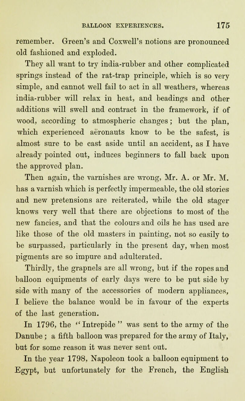 remember. Green's and Coxwell's notions are pronounced old fashioned and exploded. They all want to try india-rubber and other conrplicated springs instead of the rat-trap principle, which is so very simple, and cannot well fail to act in all weathers, whereas india-rubber will relax in heat, and beadings and other additions will swell and contract in the framework, if of wood, according to atmospheric changes; but the plan, which experienced aeronauts know to be the safest, is almost sure to be cast aside until an accident, as I have already pointed out, induces beginners to fall back upon the approved plan. Then again, the varnishes are wrong, Mr. A. or Mr. M. has a varnish which is perfectly impermeable, the old stories and new pretensions are reiterated, while the old stager knows very well that there are objections to most of the new fancies, and that the colours and oils he has used are like those of the old masters in painting, not so easily to be surpassed, particularly in the present day, when most pigments are so impure and adulterated. Thirdly, the grapnels are all wrong, but if the ropes and balloon equipments of early days were to be put side by side with many of the accessories of modern appliances, I believe the balance would be in favour of the experts of the last generation. In 1796, the Intrepide  was sent to the army of the Danube ; a fifth balloon was prepared for the army of Italy, but for some reason it was never sent out. In the year 1798, Napoleon took a balloon equipment to Egypt, but unfortunately for the French, the English