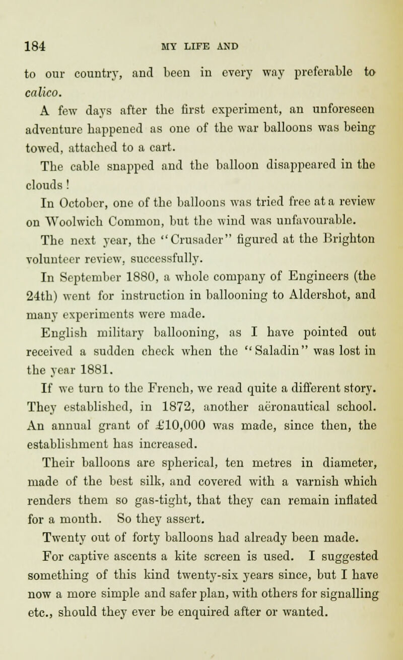 to our country, and been in every way preferable to- calico. A few days after the first experiment, an unforeseen adventure happened as one of the war balloons was being towed, attached to a cart. The cable snapped and the balloon disappeared in the clouds! In October, one of the balloons was tried free at a review on Woolwich Common, but tbe wind was unfavourable. The next year, the Crusader figured at the Brighton volunteer review, successfully. In September 1880, a whole company of Engineers (the 24th) went for instruction in ballooning to Aldershot, and many experiments were made. English military ballooning, as I have pointed out received a sudden check when the Saladin was lost in the year 1881. If we turn to the French, we read quite a different story. They established, in 1872, another aeronautical school. An annual grant of .i'10,000 was made, since then, the establishment has increased. Their balloons are spherical, ten metres in diameter, made of the best silk, and covered with a varnish which renders them so gas-tight, that they can remain inflated for a month. So they assert. Twenty out of forty balloons had already been made. For captive ascents a kite screen is used. I suggested something of this kind twenty-six years since, but I have now a more simple and safer plan, with others for signalling etc., should they ever be encpaired after or wanted.