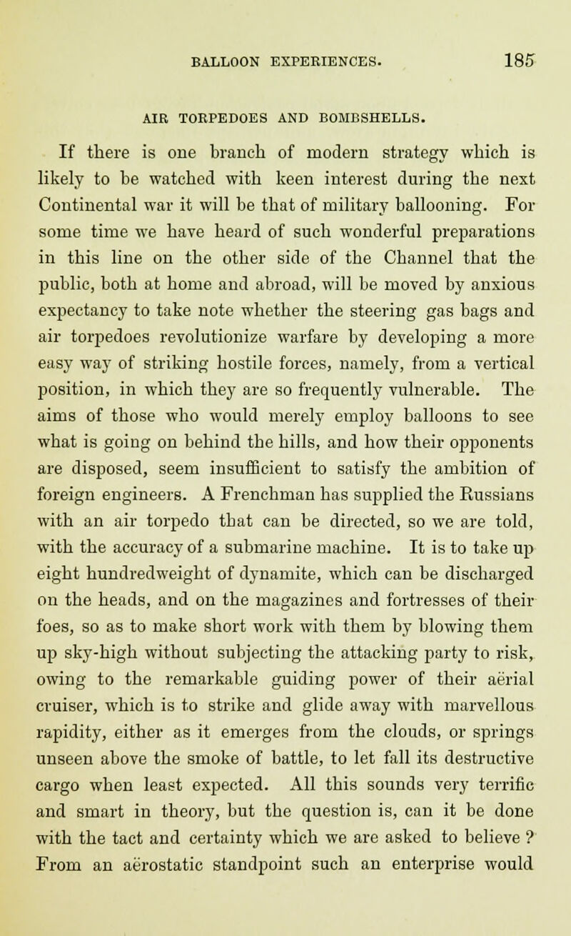 AIR TORPEDOES AND BOMBSHELLS. If there is one branch of modern strategy which is likely to be watched with keen interest during the next Continental war it will be that of military ballooning. For some time we have heard of such wonderful preparations in this line on the other side of the Channel that the public, both at home and abroad, will be moved by anxious expectancy to take note whether the steering gas bags and air torpedoes revolutionize warfare by developing a more easy way of striking hostile forces, namely, from a vertical position, in which they are so frequently vulnerable. The aims of those who would merely employ balloons to see what is going on behind the hills, and how their opponents are disposed, seem insufficient to satisfy the ambition of foreign engineers. A Frenchman has supplied the Russians with an air torpedo that can be directed, so we are told, with the accuracy of a submarine machine. It is to take up eight hundredweight of dynamite, which can be discharged on the heads, and on the magazines and fortresses of their foes, so as to make short work with them by blowing them up sky-high without subjecting the attacking party to risk, owing to the remarkable guiding power of their aerial cruiser, which is to strike and glide away with marvellous rapidity, either as it emerges from the clouds, or springs unseen above the smoke of battle, to let fall its destructive cargo when least expected. All this sounds very terrific and smart in theory, but the question is, can it be done with the tact and certainty which we are asked to believe ? From an aerostatic standpoint such an enterprise would