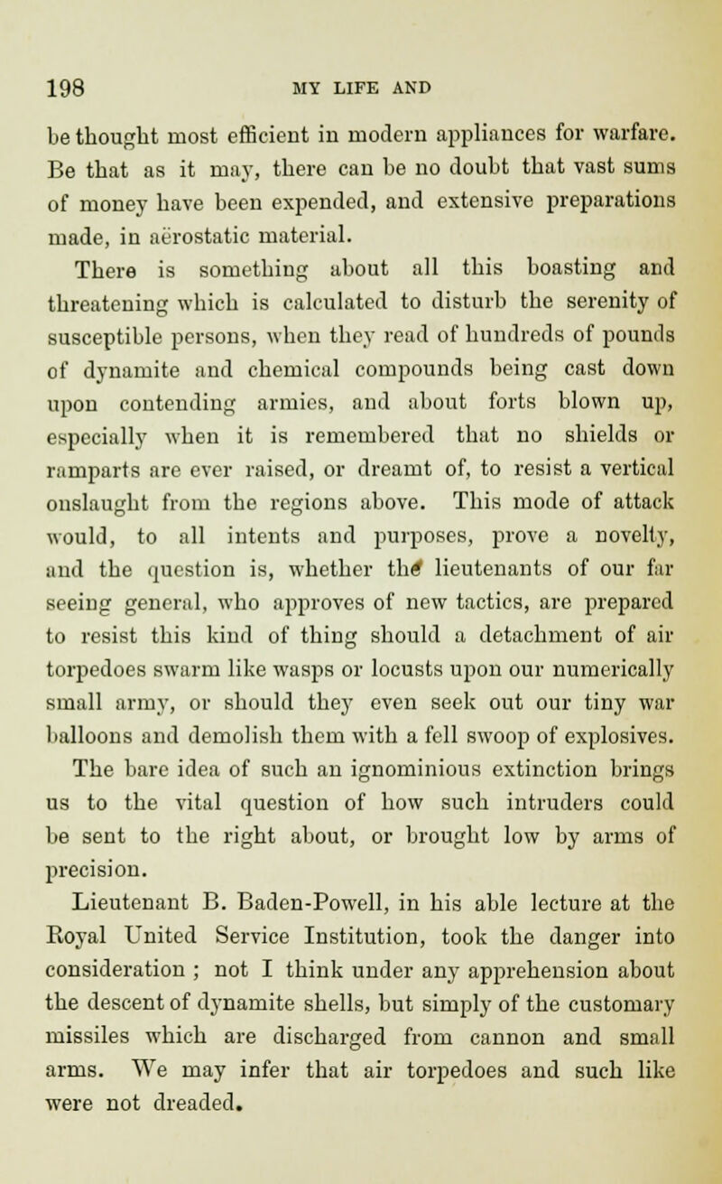 be thought most efficient in modern appliances for warfare. Be that as it may, there can he no doubt that vast sums of money have been expended, and extensive preparations made, in aerostatic material. There is something about all this boasting and threatening which is calculated to disturb the serenity of susceptible persons, when they read of hundreds of pounds of dynamite and chemical compounds being cast down upon contending armies, and about forts blown up, especially when it is remembered that no shields or ramparts are ever raised, or dreamt of, to resist a vertical onslaught from the regions above. This mode of attack would, to all intents and purposes, prove a novelty, and the question is, whether th<? lieutenants of our far seeing general, who approves of new tactics, are prepared to resist this kind of thing should a detachment of air torpedoes swarm like wasps or locusts upon our numerically small army, or should they even seek out our tiny war balloons and demolish them with a fell swoop of explosives. The bare idea of such an ignominious extinction brings us to the vital question of how such intruders could be sent to the right about, or brought low by arms of precision. Lieutenant B. Baden-Powell, in his able lecture at the Royal United Service Institution, took the danger into consideration ; not I think under any apprehension about the descent of dynamite shells, but simply of the customary missiles which are discharged from cannon and small arms. We may infer that air torpedoes and such like were not dreaded.