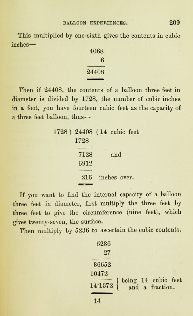 This multiplied by one-sixth gives the contents in cubic inches— 4068 6 24408 Then if 24408, the contents of a balloon three feet in diameter is divided by 1728, the number of cubic inches in a foot, you have fourteen cubic feet as the capacity of a three feet balloon, thus— 1728 ) 24408 (14 cubic feet 1728 7128 and 6912 216 inches over. If you want to find the internal capacity of a balloon three feet in diameter, first multiply the three feet by three feet to give the circumference (nine feet), which gives twenty-seven, the surface. Then multiply by 5236 to ascertain the cubic contents. 5236 27 36652 10472 j being 14 cubic feet 14-1372 \ and a fraction. 14