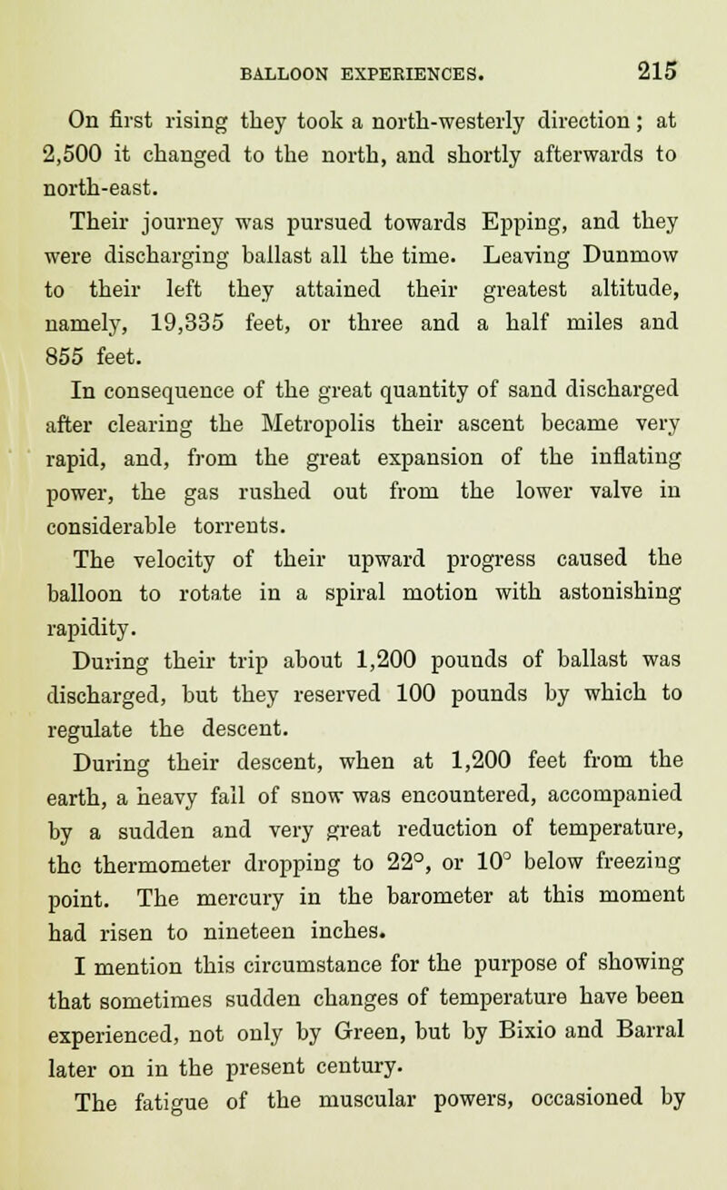 On first rising they took a north-westerly direction; at 2,500 it changed to the north, and shortly afterwards to north-east. Their journey was pursued towards Epping, and they were discharging ballast all the time. Leaving Dunmow to their left they attained their greatest altitude, namely, 19,335 feet, or three and a half miles and 855 feet. In consequence of the great quantity of sand discharged after clearing the Metropolis their ascent became very rapid, and, from the great expansion of the inflating power, the gas rushed out from the lower valve in considerable torrents. The velocity of their upward progress caused the balloon to rotate in a spiral motion with astonishing rapidity. During their trip about 1,200 pounds of ballast was discharged, but they reserved 100 pounds by which to regulate the descent. During their descent, when at 1,200 feet from the earth, a heavy fall of snow was encountered, accompanied by a sudden and very great reduction of temperature, the thermometer dropping to 22°, or 10° below freezing point. The mercury in the barometer at this moment had risen to nineteen inches. I mention this circumstance for the purpose of showing that sometimes sudden changes of temperature have been experienced, not only by Green, but by Bixio and Barral later on in the present century. The fatigue of the muscular powers, occasioned by