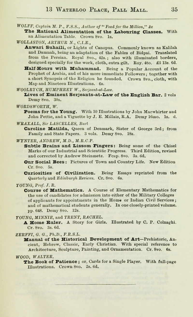 WOLFF, Captain M. P., F.S.S., Author of *'Food for the Million, *C The Rational Alimentation of the Labouring Classes. With an Alimentation Table. Crown Svo. Is. WOLLASTON, ARTHUR N,, C.I.E., Anwari Suhaili, or Lights of Canopus. Commonly known as Kalilah and Damnah, being- an adaptation of the Fables of Bidpai. Translated from tbe Persian. Royal 8vo., 42s.; also with illuminated borders, designed specially for the work, cloth, extra gilt. Roy. 4to. £3 13s. 6d. Half-Hours With Muhammad. Being a Popular Account of the Prophet of Arabia, and of his more immediate Followers; together with a short Synopsis of the Religion he founded. Crown 8vo., cloth, with Map and Nineteen Illustrations. 6s. WOOLRYCH, HUMPHREY W„ Serjeant-at-Law. laves of Eminent Serjeants-at-Law of the English Bar. 2 vols Demy 8vo. 30s. WORDSWORTH, W. Poems for the Young. With 50 Illustrations by John Macwhirter and John Pettie, and a Vignette by J. E. Millais, R.A. Demy 16mo. Is. U. WRAXALL, Sir LASCELLES, Bart Caroline Matilda, Queen of Denmark, Sister of George 3rd; from Family and State Papers. 3 vols. Demy 8vo. 18s. WYNTER, ANDREW, M.D., M.R.C.P. Subtle Brains and Lissom Fingers: Being some of the Chisel Marks of our Industrial and Scientidc Progress. Third Edition, revised and corrected by Andrew Steinmetz. Fcup. 8vo. 3s. 6d. Our Social Bees: Pictures of Town and Country Life. New Edition Cr. 8vo. 5s. Curiosities of Civilization. Being Essays reprinted from the Quarterly and Edinburgh Reviews. Cr. 8vo. 6s. YOUNG, Prof J. R. Course of Mathematics. A Course of Elementary Mathematics for the use of candidates for admission into either of the Military Colleges of applicants for appointments in the Horn* or Indian Civil Services; and of mathematical students generally. In one closely-printed volume, pp. 648. Demy Svo. 12s. YOUNG, MINNIE, and TRENT, RACHEL. A Home Ruler. A Story for Girls. Illustrated by C. P. Colnaghi. Cr. 8vo. 3s. 6d. ZERFFI, G. G., Ph.D., F.R.S.L. Manual of the Historical Development of Art—Prehistoric, An. cient, Hebrew, Classic, Early Christian. With special reference to Architecture, Sculpture, Painting, and Ornamentation. Cr. 8vo. 6s. WOOD, WALTER. The Book of Patience ; or, Cards for a Single Player. With full-page Illustrations. Crown 8vo. 2s. 6d.